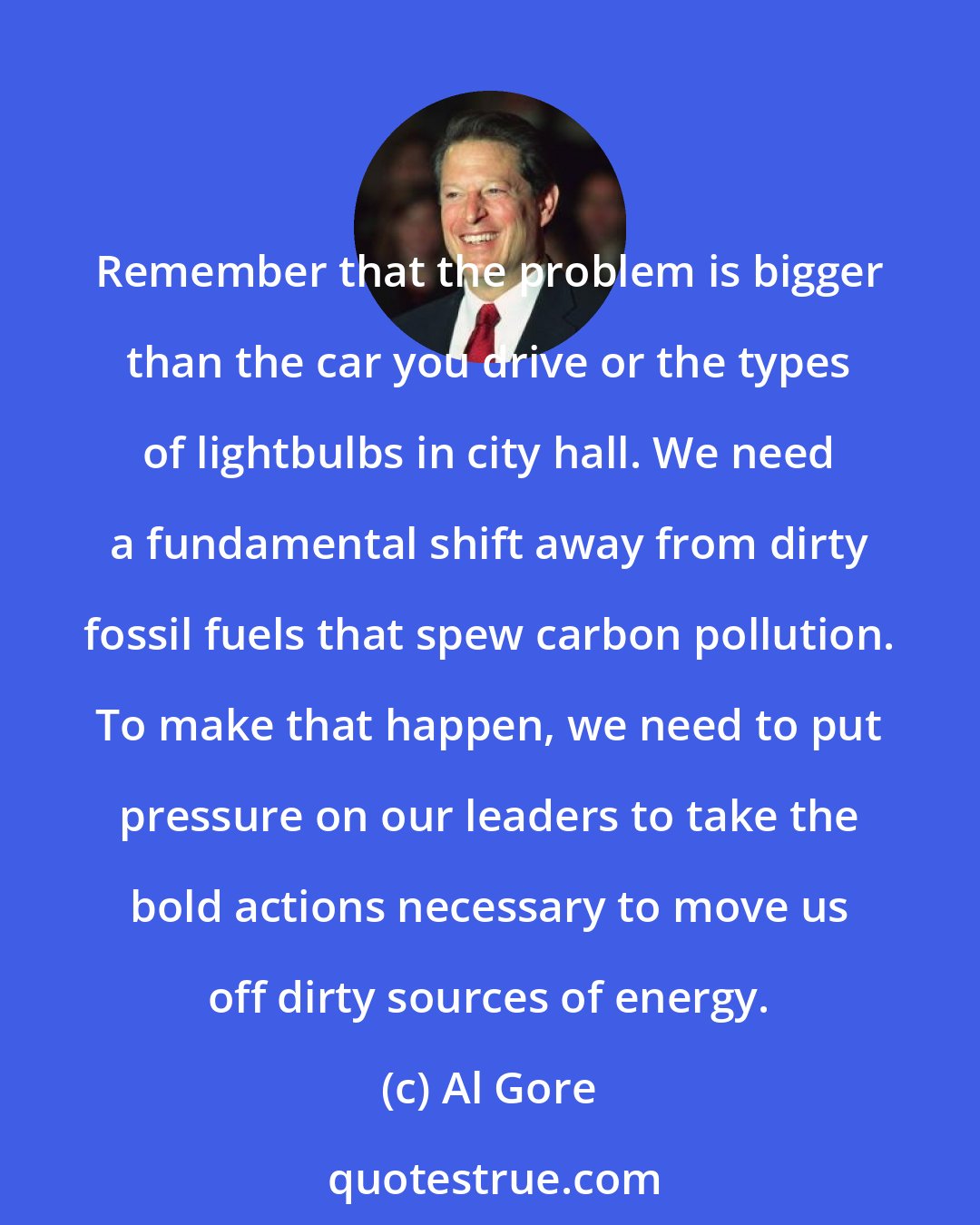 Al Gore: Remember that the problem is bigger than the car you drive or the types of lightbulbs in city hall. We need a fundamental shift away from dirty fossil fuels that spew carbon pollution. To make that happen, we need to put pressure on our leaders to take the bold actions necessary to move us off dirty sources of energy.