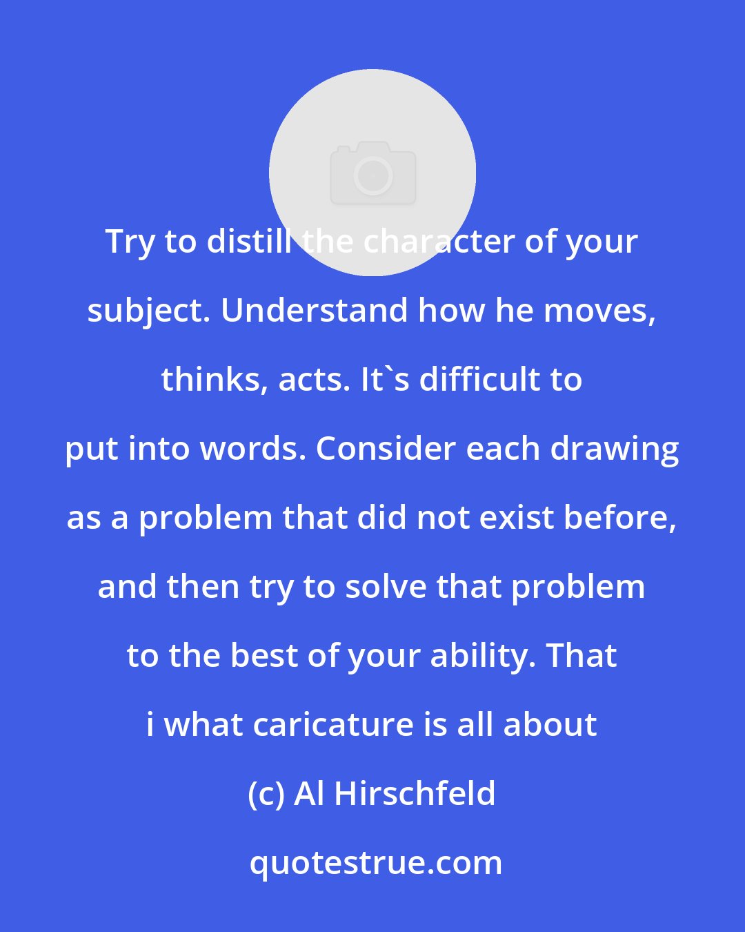 Al Hirschfeld: Try to distill the character of your subject. Understand how he moves, thinks, acts. It's difficult to put into words. Consider each drawing as a problem that did not exist before, and then try to solve that problem to the best of your ability. That i what caricature is all about