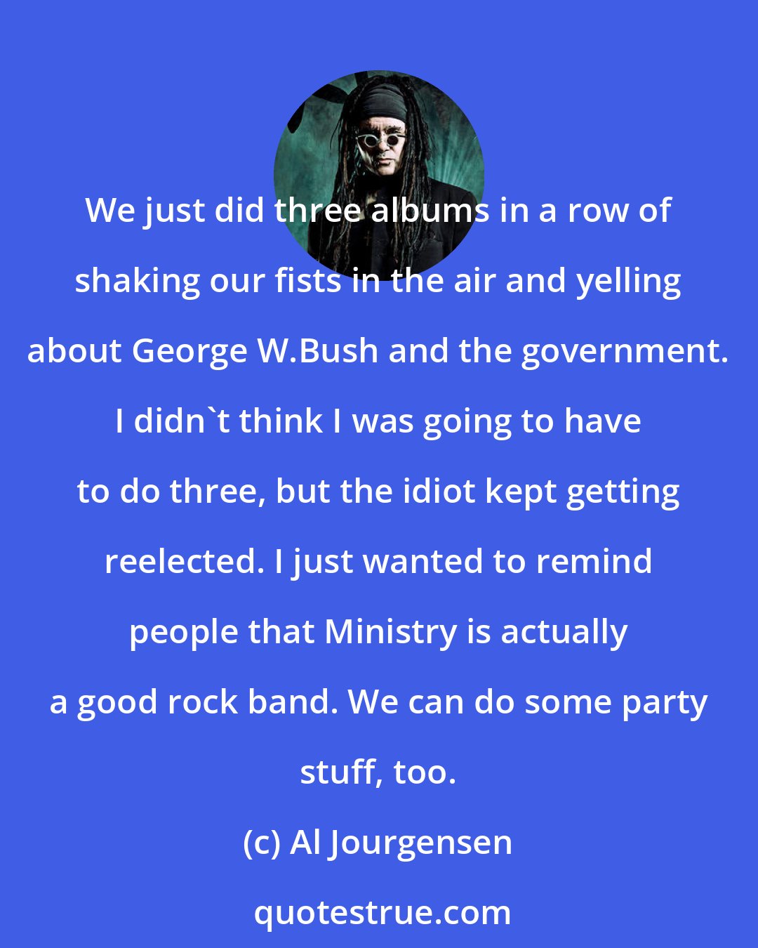 Al Jourgensen: We just did three albums in a row of shaking our fists in the air and yelling about George W.Bush and the government. I didn't think I was going to have to do three, but the idiot kept getting reelected. I just wanted to remind people that Ministry is actually a good rock band. We can do some party stuff, too.