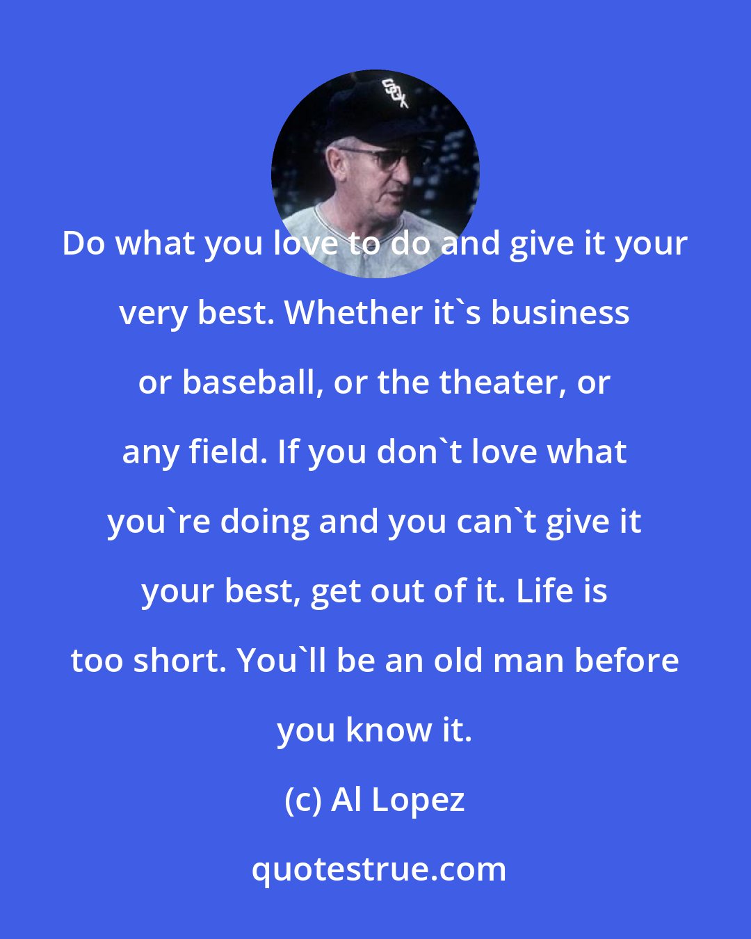 Al Lopez: Do what you love to do and give it your very best. Whether it's business or baseball, or the theater, or any field. If you don't love what you're doing and you can't give it your best, get out of it. Life is too short. You'll be an old man before you know it.
