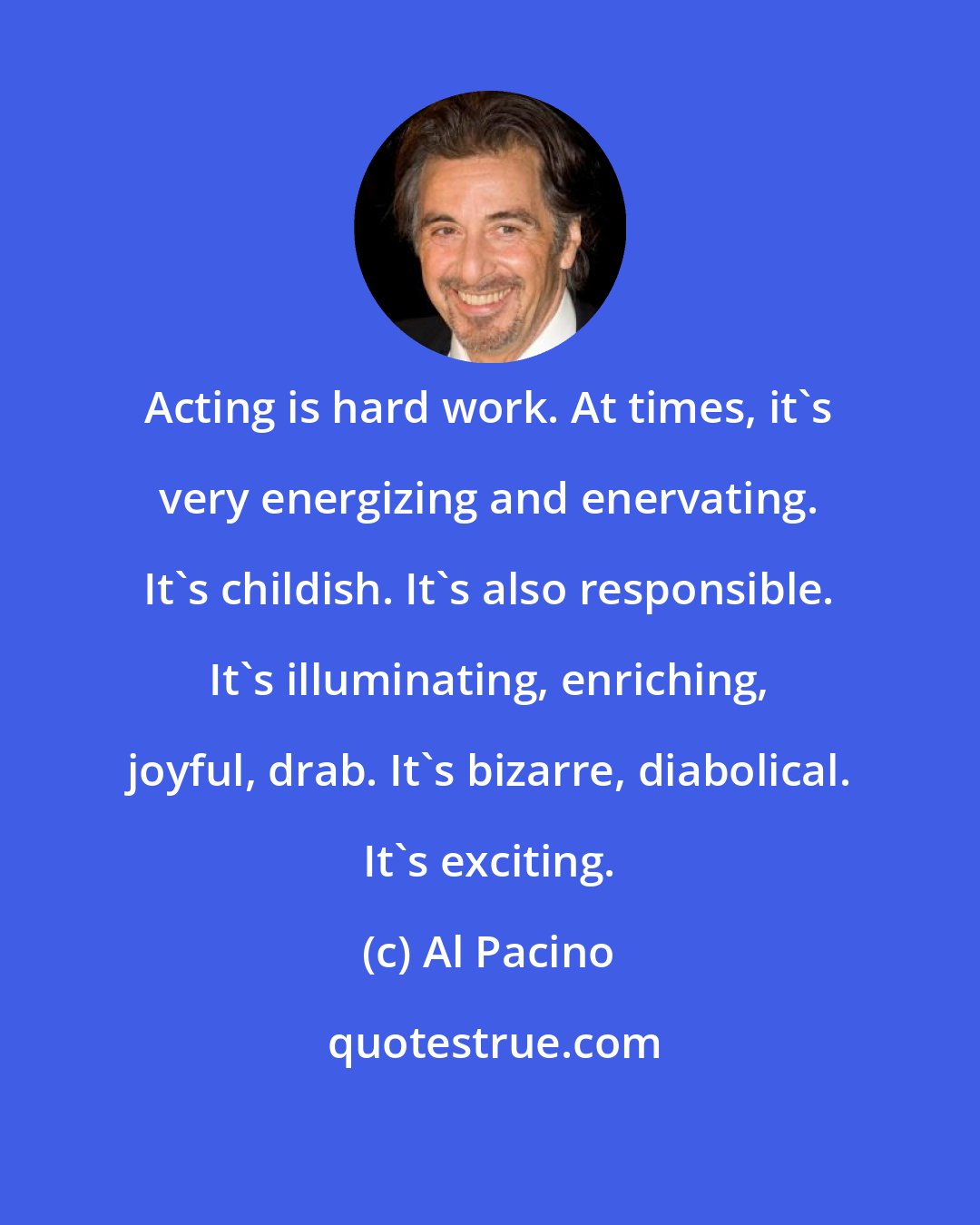 Al Pacino: Acting is hard work. At times, it's very energizing and enervating. It's childish. It's also responsible. It's illuminating, enriching, joyful, drab. It's bizarre, diabolical. It's exciting.