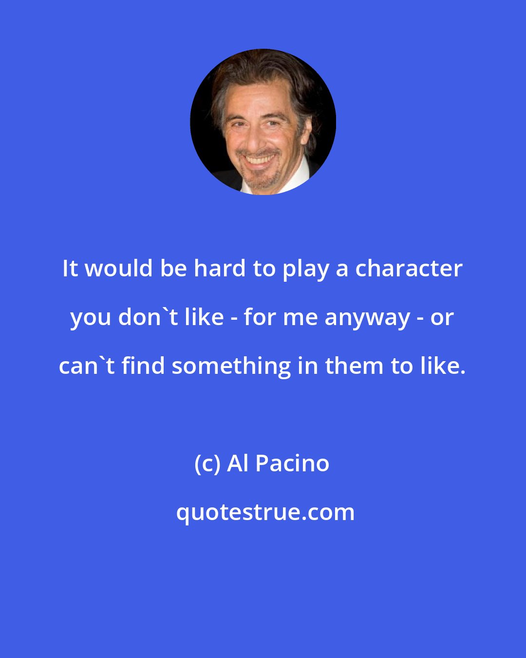 Al Pacino: It would be hard to play a character you don't like - for me anyway - or can't find something in them to like.
