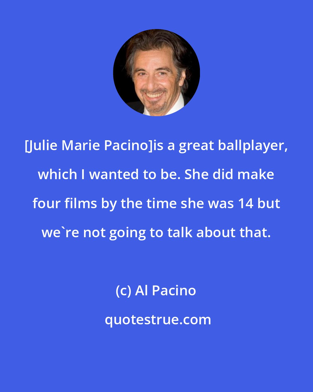 Al Pacino: [Julie Marie Pacino]is a great ballplayer, which I wanted to be. She did make four films by the time she was 14 but we're not going to talk about that.