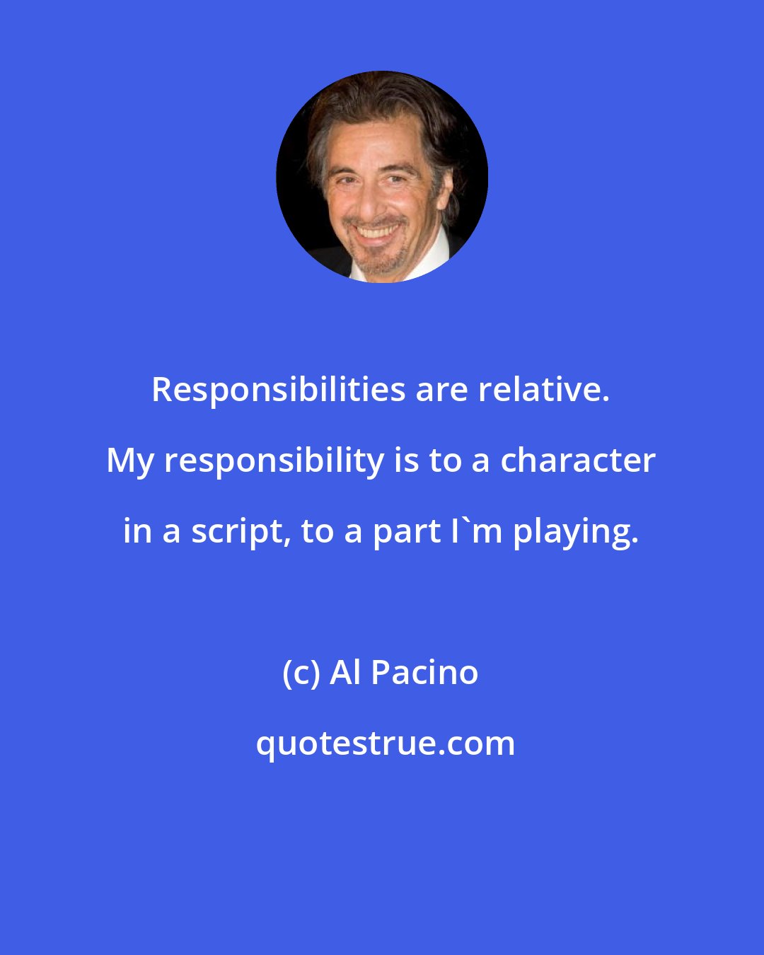 Al Pacino: Responsibilities are relative. My responsibility is to a character in a script, to a part I'm playing.