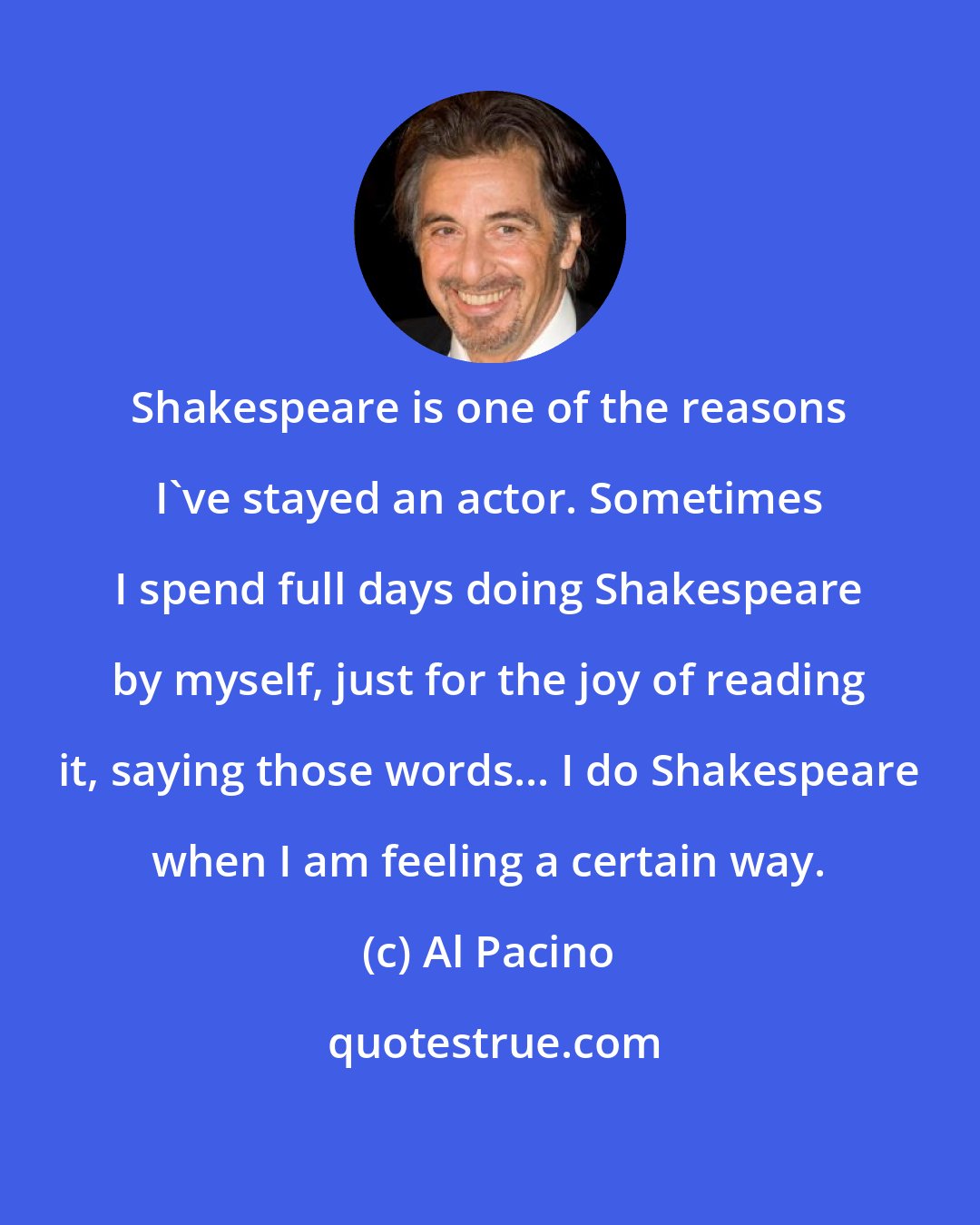 Al Pacino: Shakespeare is one of the reasons I've stayed an actor. Sometimes I spend full days doing Shakespeare by myself, just for the joy of reading it, saying those words... I do Shakespeare when I am feeling a certain way.