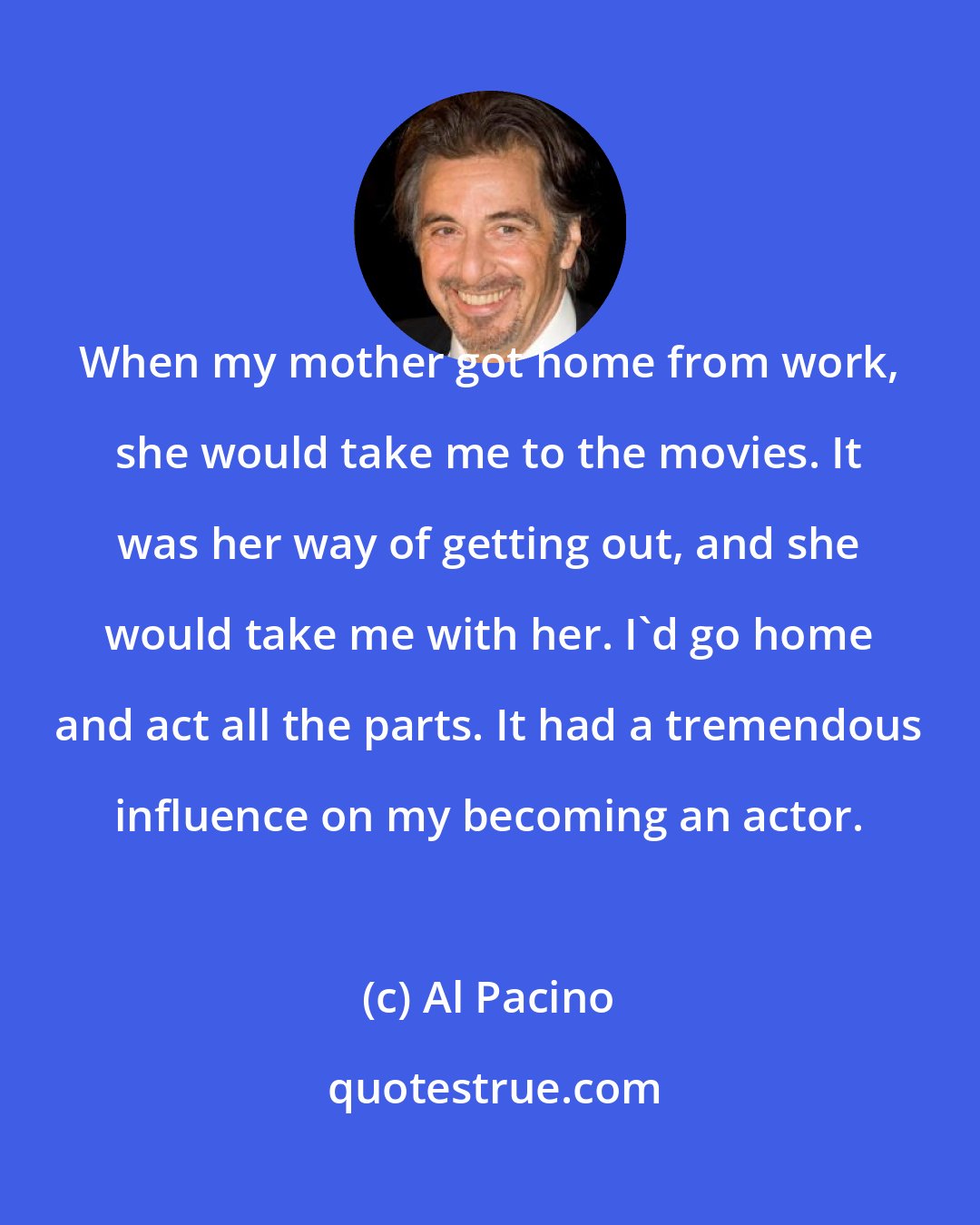 Al Pacino: When my mother got home from work, she would take me to the movies. It was her way of getting out, and she would take me with her. I'd go home and act all the parts. It had a tremendous influence on my becoming an actor.
