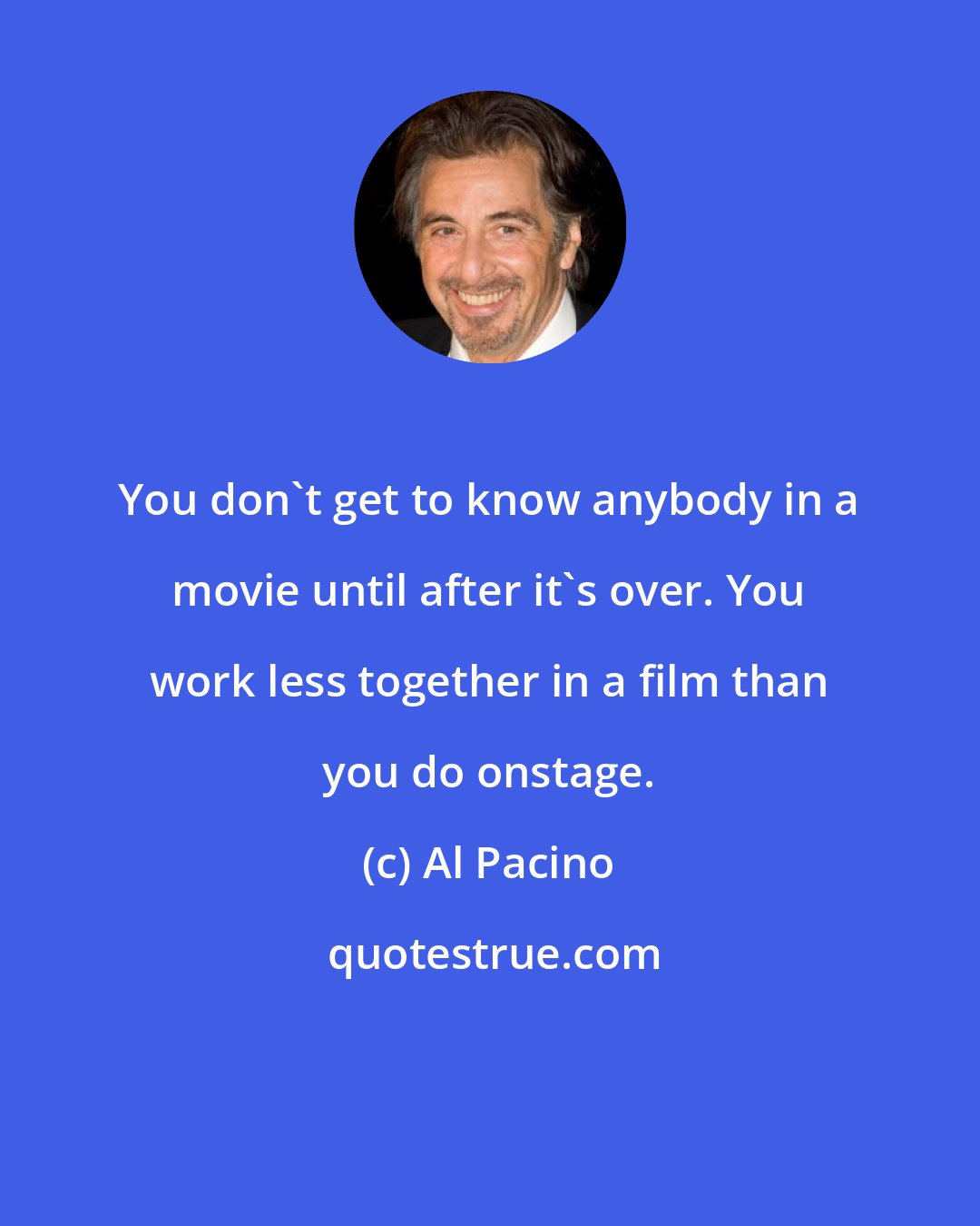 Al Pacino: You don't get to know anybody in a movie until after it's over. You work less together in a film than you do onstage.