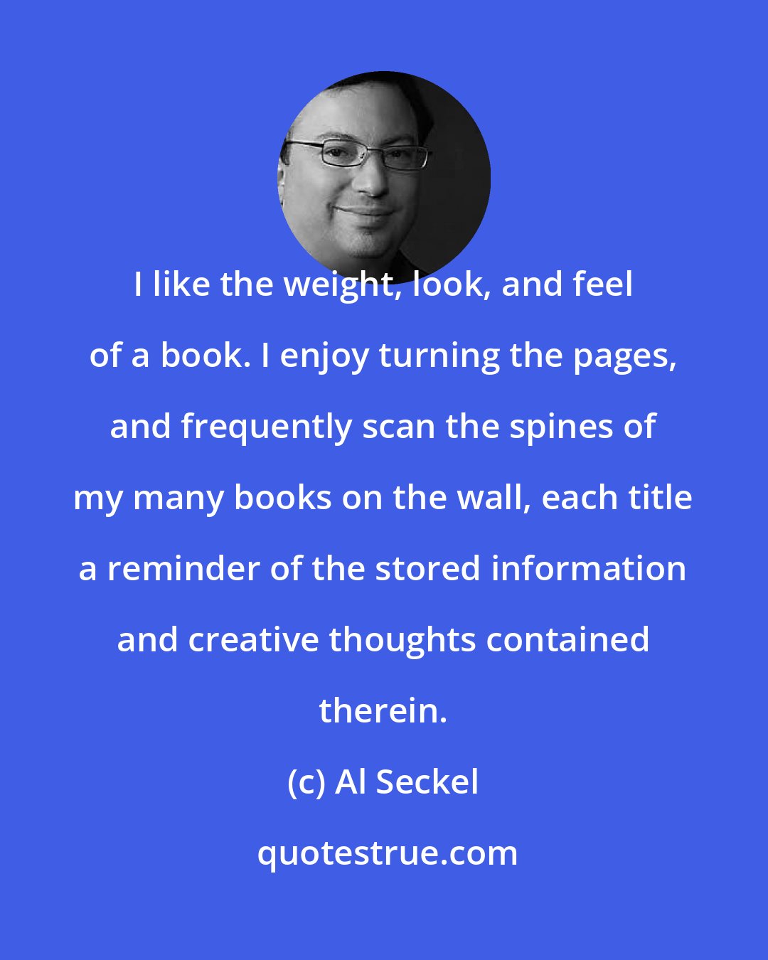 Al Seckel: I like the weight, look, and feel of a book. I enjoy turning the pages, and frequently scan the spines of my many books on the wall, each title a reminder of the stored information and creative thoughts contained therein.