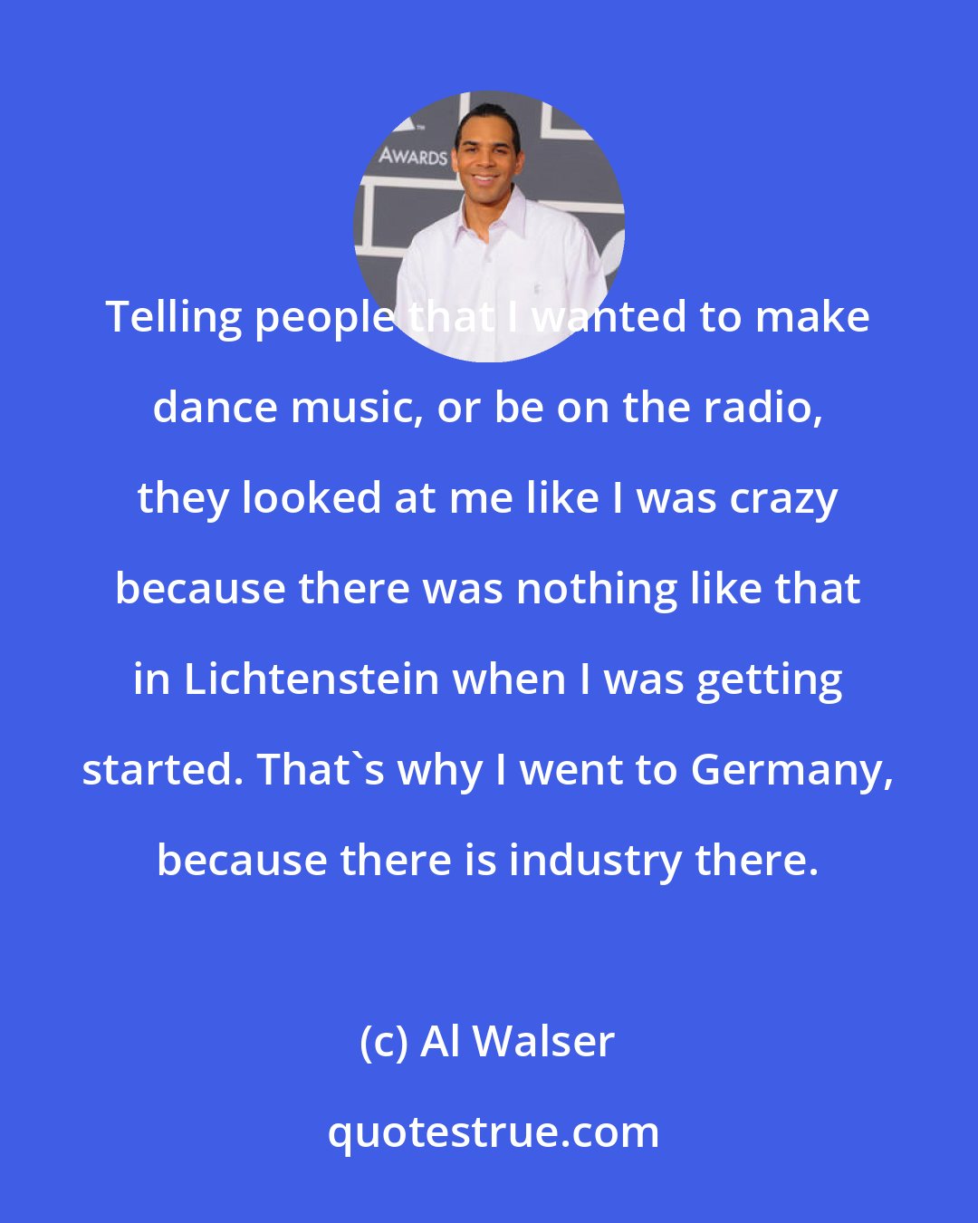 Al Walser: Telling people that I wanted to make dance music, or be on the radio, they looked at me like I was crazy because there was nothing like that in Lichtenstein when I was getting started. That's why I went to Germany, because there is industry there.