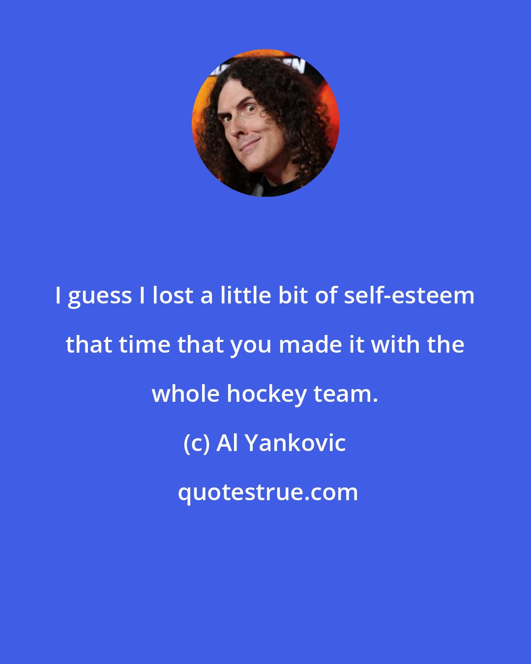 Al Yankovic: I guess I lost a little bit of self-esteem that time that you made it with the whole hockey team.