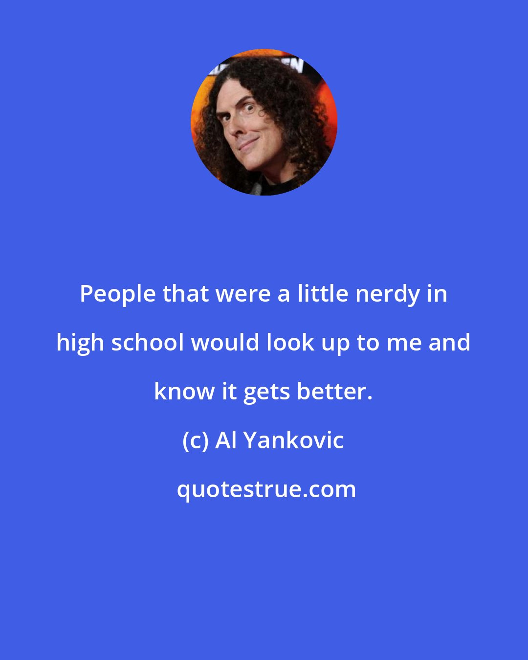 Al Yankovic: People that were a little nerdy in high school would look up to me and know it gets better.