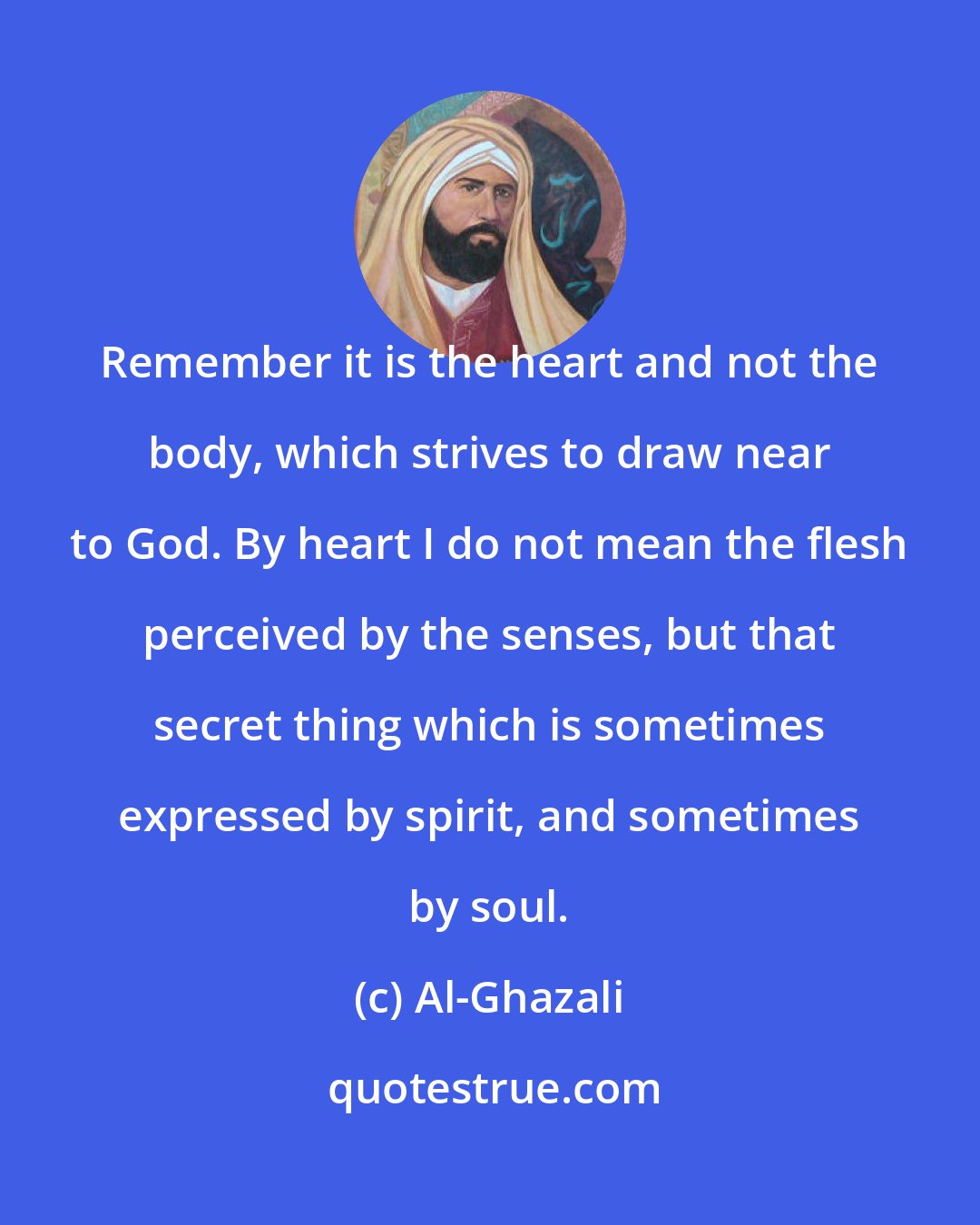 Al-Ghazali: Remember it is the heart and not the body, which strives to draw near to God. By heart I do not mean the flesh perceived by the senses, but that secret thing which is sometimes expressed by spirit, and sometimes by soul.