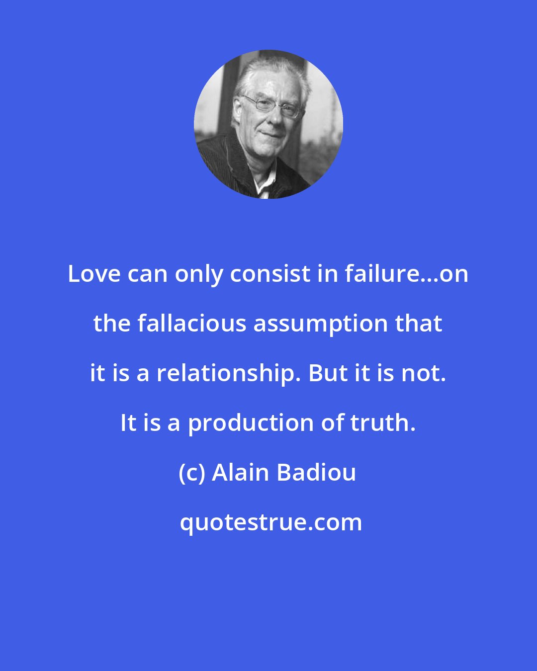 Alain Badiou: Love can only consist in failure...on the fallacious assumption that it is a relationship. But it is not. It is a production of truth.