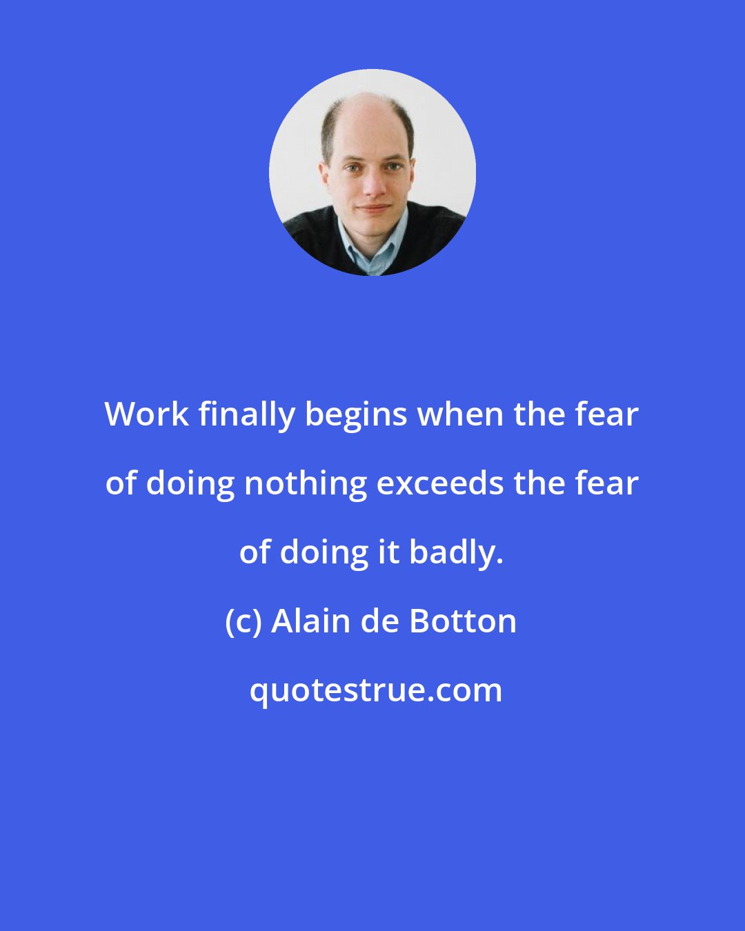 Alain de Botton: Work finally begins when the fear of doing nothing exceeds the fear of doing it badly.