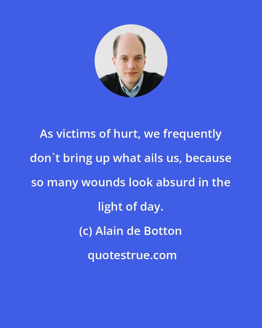 Alain de Botton: As victims of hurt, we frequently don't bring up what ails us, because so many wounds look absurd in the light of day.