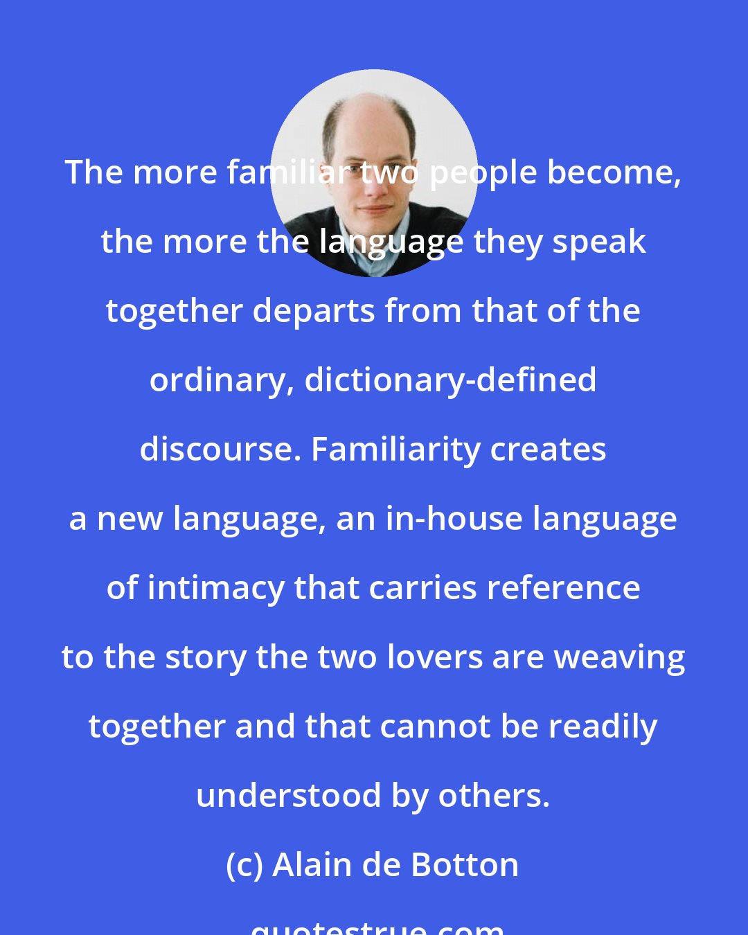 Alain de Botton: The more familiar two people become, the more the language they speak together departs from that of the ordinary, dictionary-defined discourse. Familiarity creates a new language, an in-house language of intimacy that carries reference to the story the two lovers are weaving together and that cannot be readily understood by others.