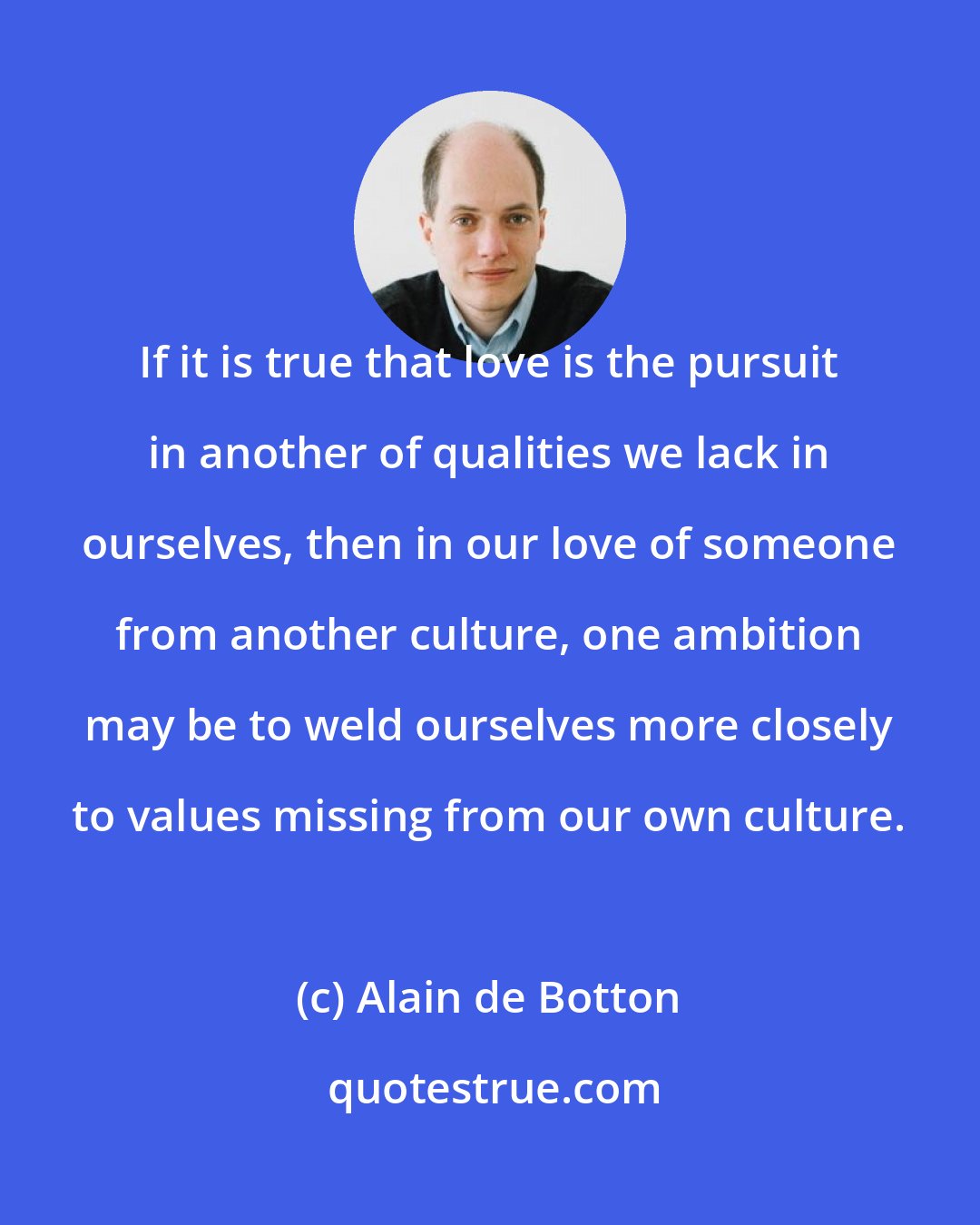 Alain de Botton: If it is true that love is the pursuit in another of qualities we lack in ourselves, then in our love of someone from another culture, one ambition may be to weld ourselves more closely to values missing from our own culture.
