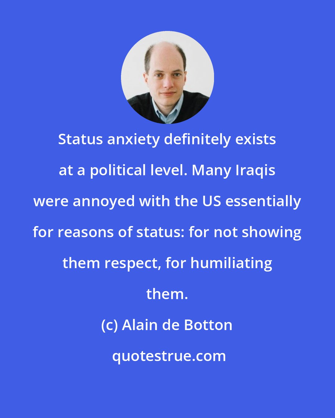 Alain de Botton: Status anxiety definitely exists at a political level. Many Iraqis were annoyed with the US essentially for reasons of status: for not showing them respect, for humiliating them.