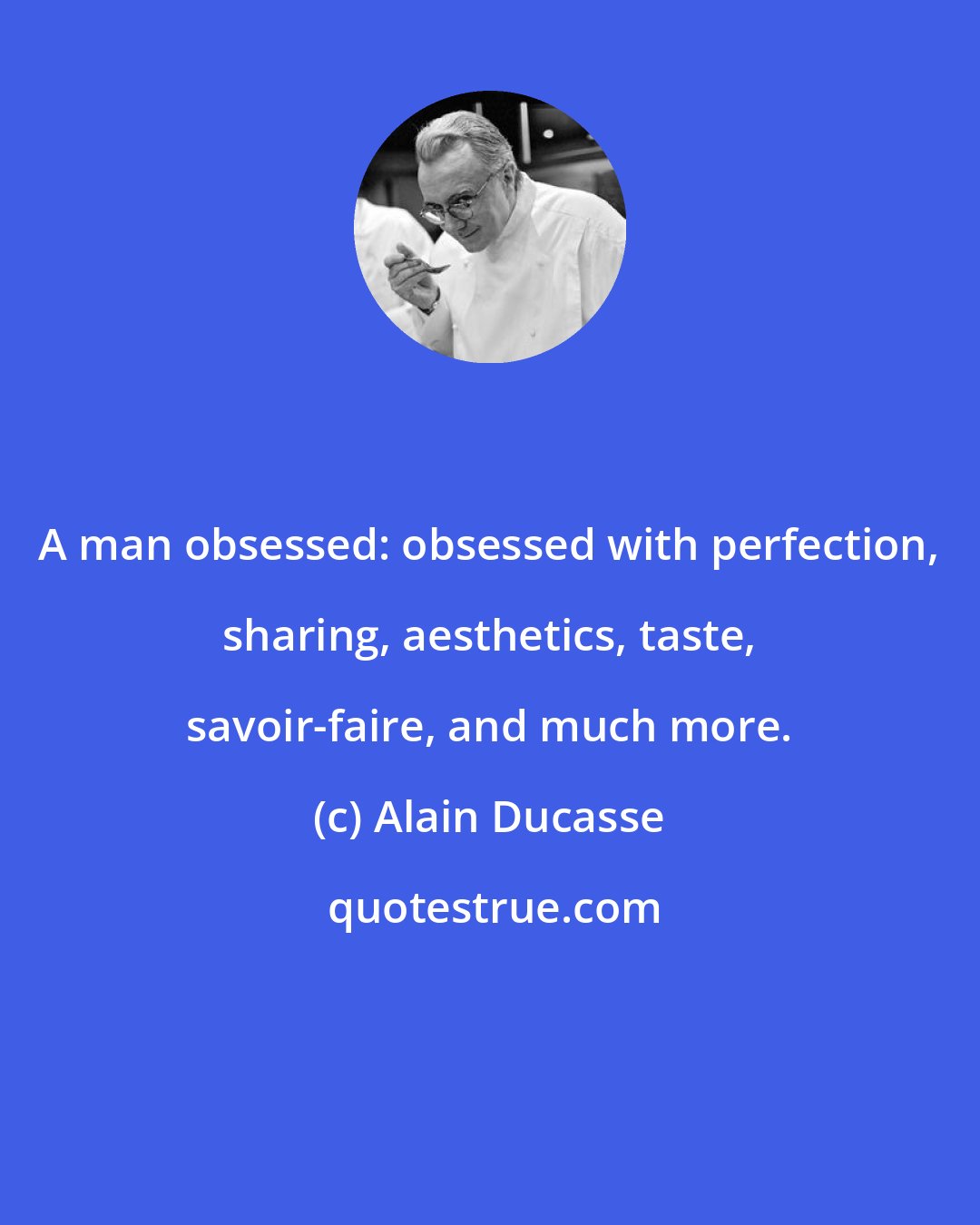 Alain Ducasse: A man obsessed: obsessed with perfection, sharing, aesthetics, taste, savoir-faire, and much more.