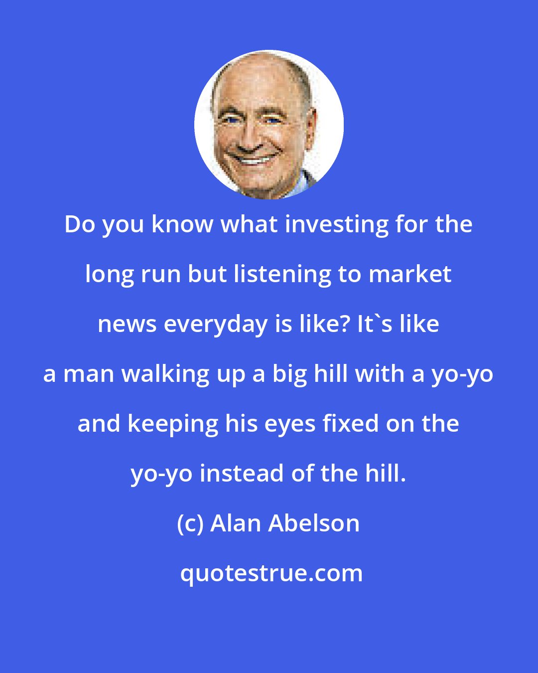 Alan Abelson: Do you know what investing for the long run but listening to market news everyday is like? It's like a man walking up a big hill with a yo-yo and keeping his eyes fixed on the yo-yo instead of the hill.