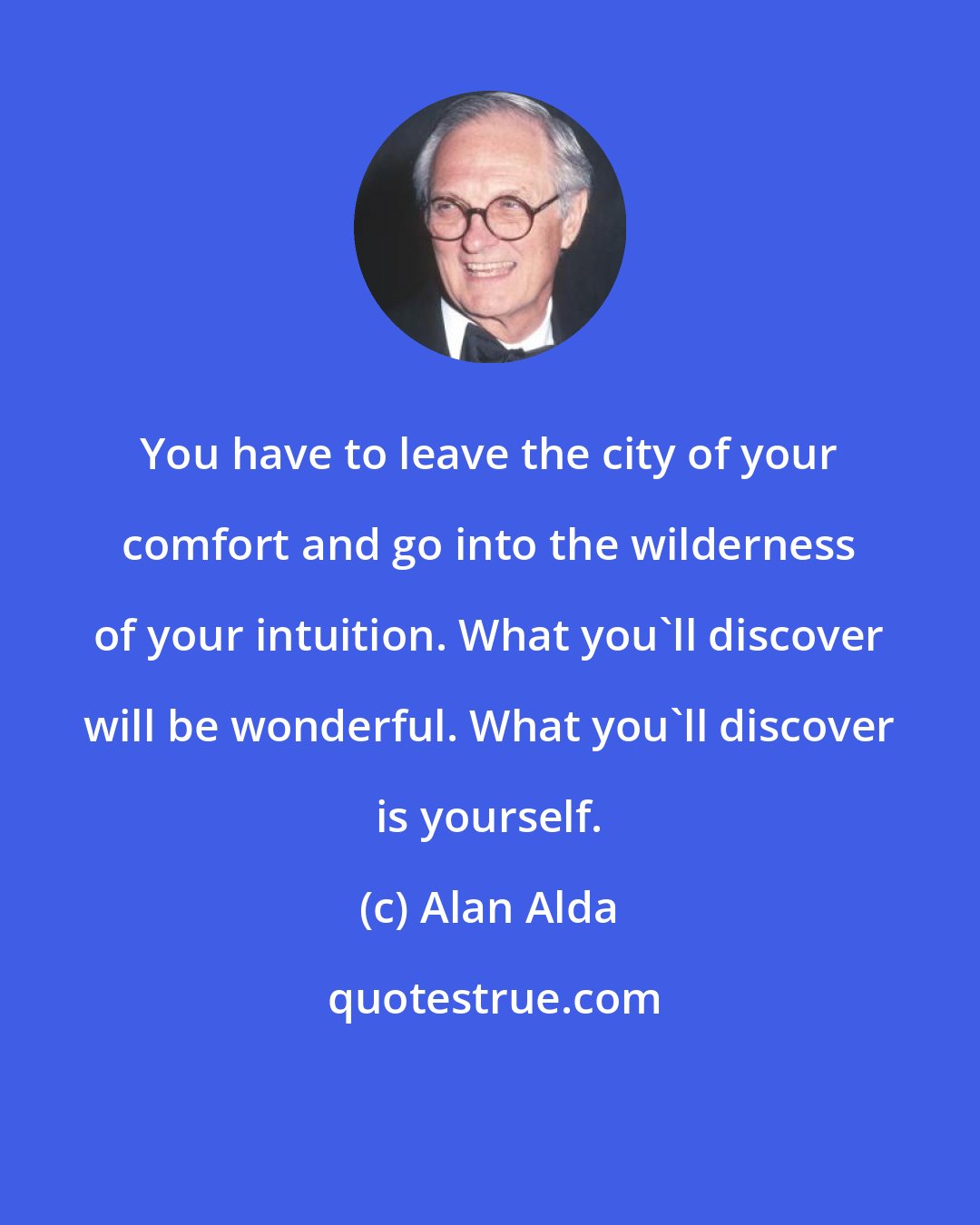 Alan Alda: You have to leave the city of your comfort and go into the wilderness of your intuition. What you'll discover will be wonderful. What you'll discover is yourself.