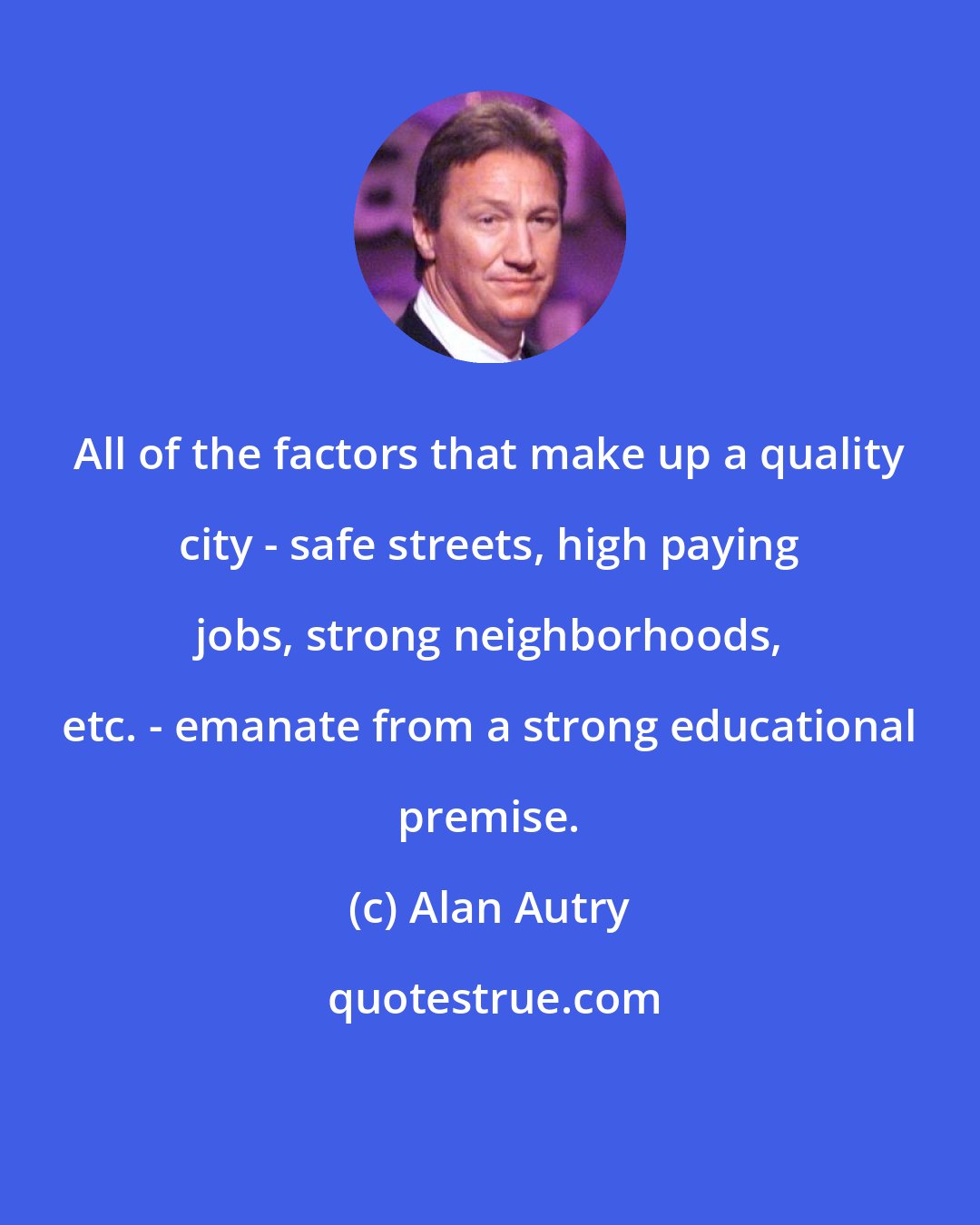 Alan Autry: All of the factors that make up a quality city - safe streets, high paying jobs, strong neighborhoods, etc. - emanate from a strong educational premise.