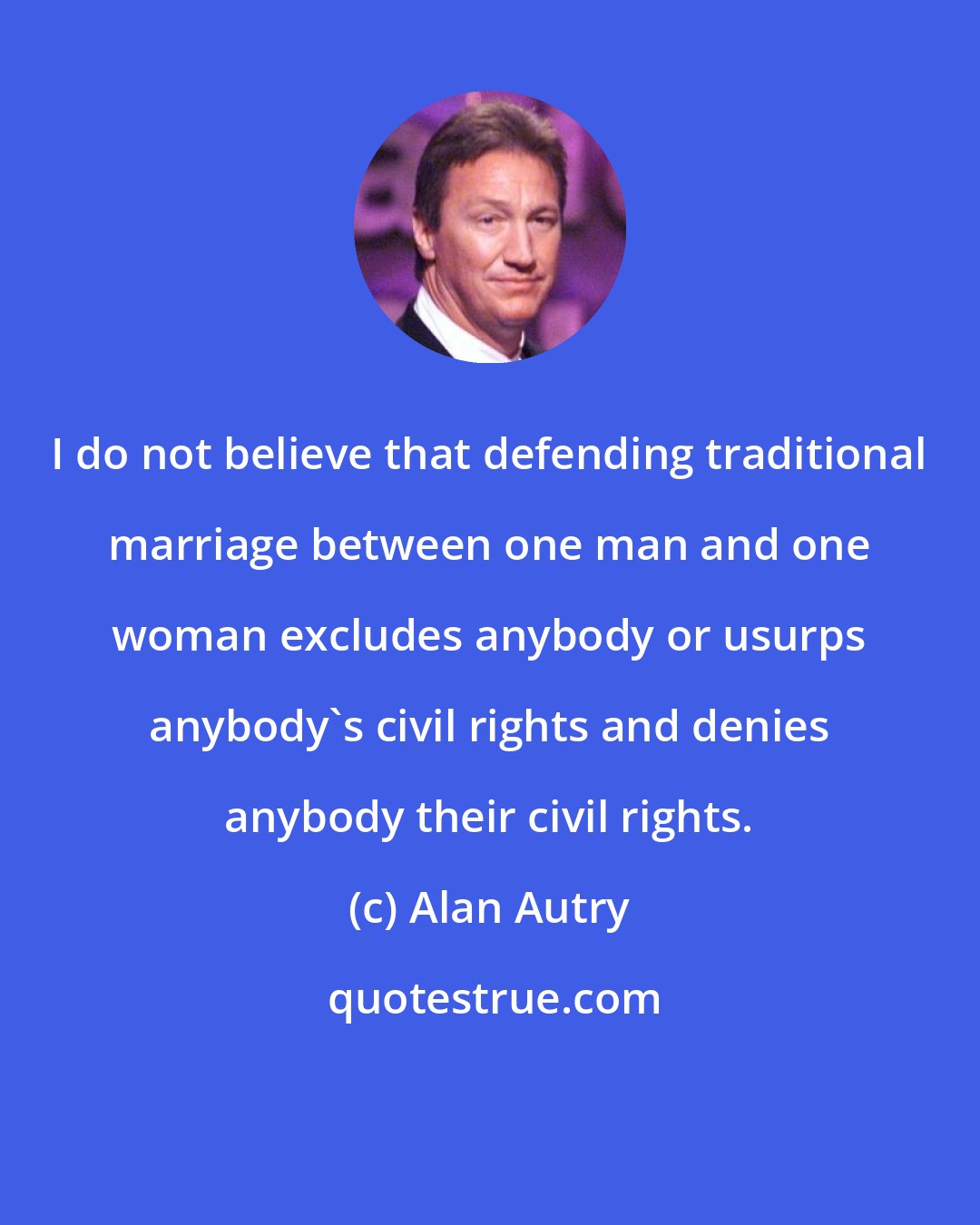 Alan Autry: I do not believe that defending traditional marriage between one man and one woman excludes anybody or usurps anybody's civil rights and denies anybody their civil rights.