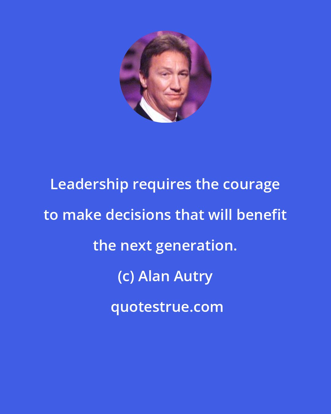 Alan Autry: Leadership requires the courage to make decisions that will benefit the next generation.