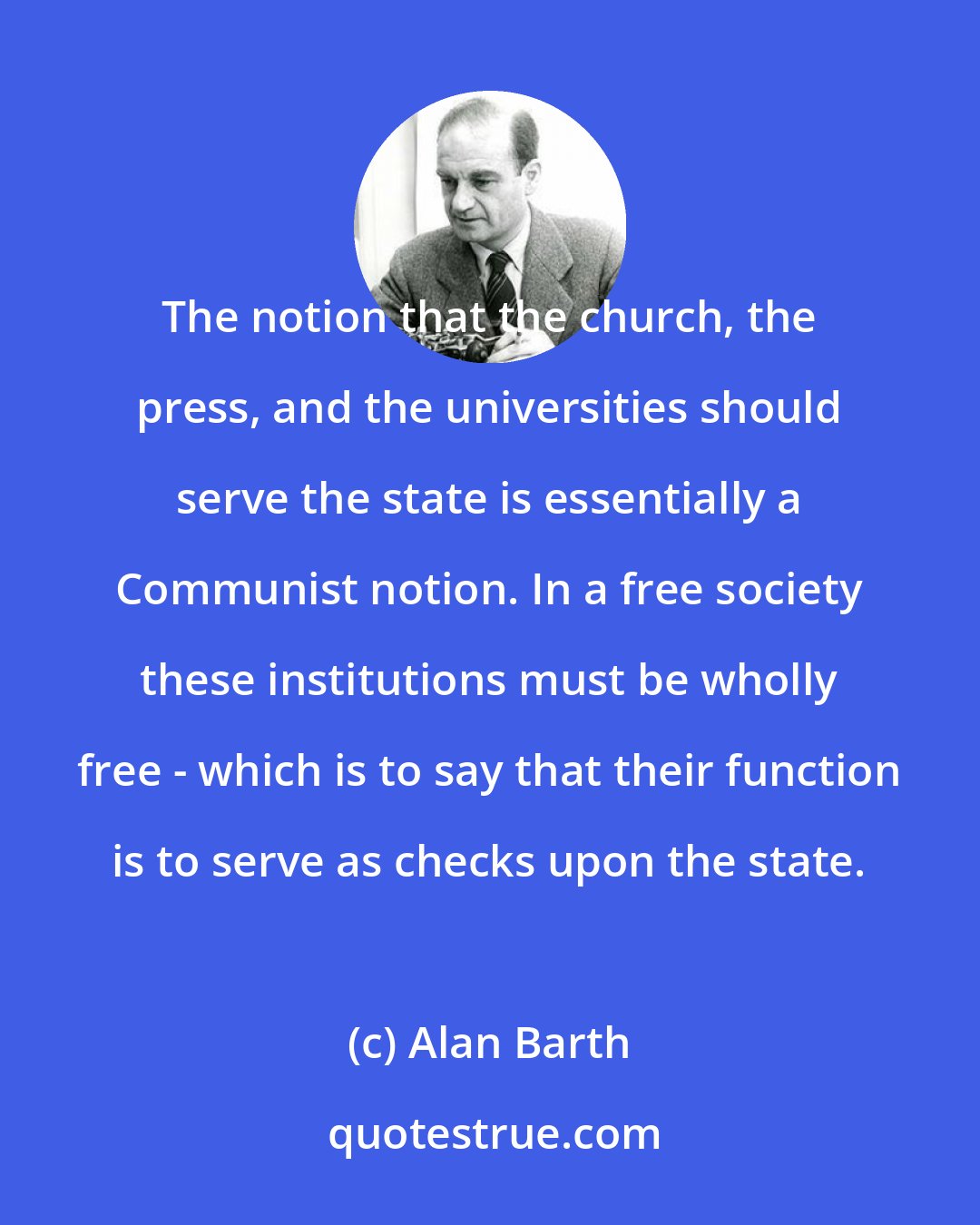 Alan Barth: The notion that the church, the press, and the universities should serve the state is essentially a Communist notion. In a free society these institutions must be wholly free - which is to say that their function is to serve as checks upon the state.