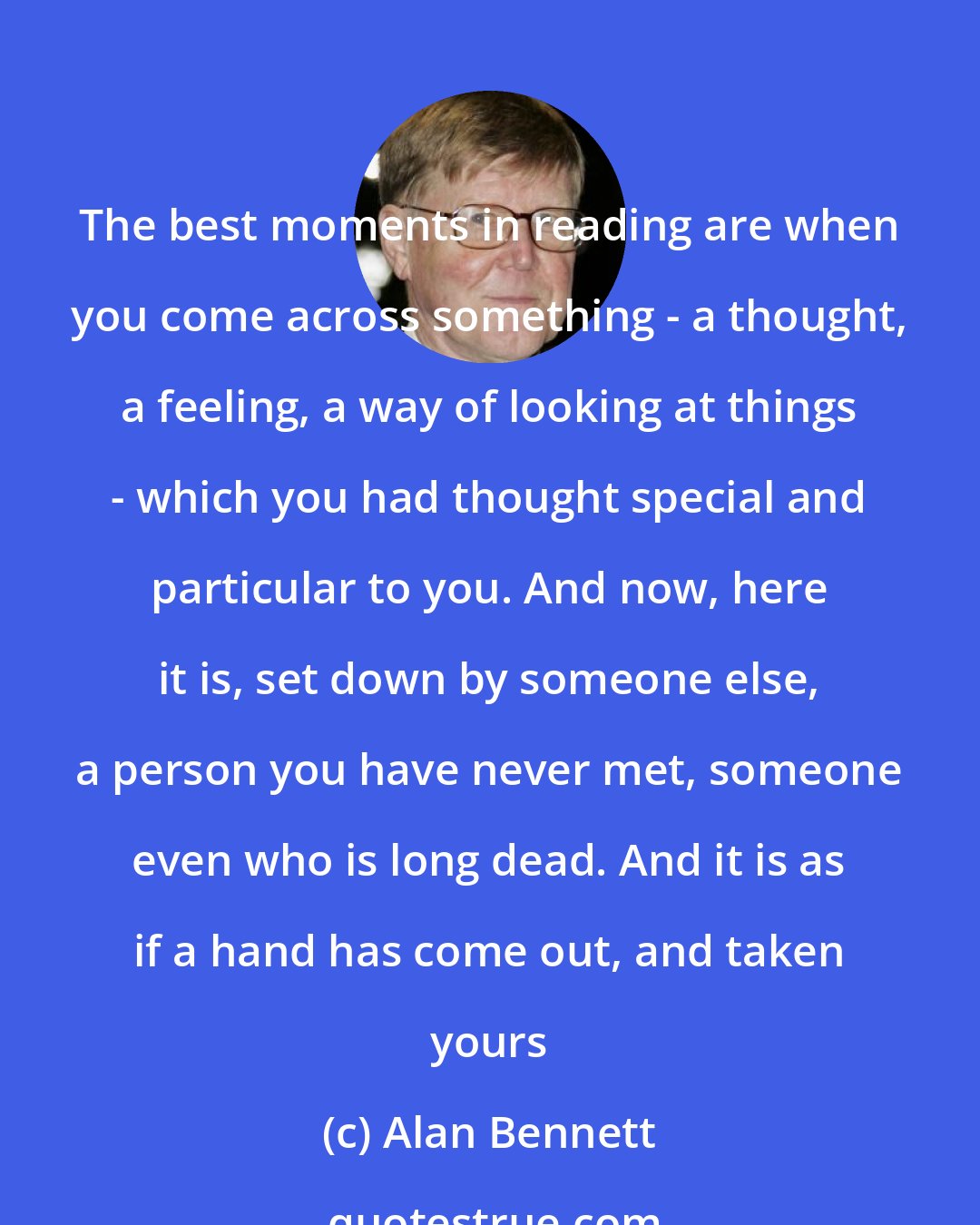 Alan Bennett: The best moments in reading are when you come across something - a thought, a feeling, a way of looking at things - which you had thought special and particular to you. And now, here it is, set down by someone else, a person you have never met, someone even who is long dead. And it is as if a hand has come out, and taken yours