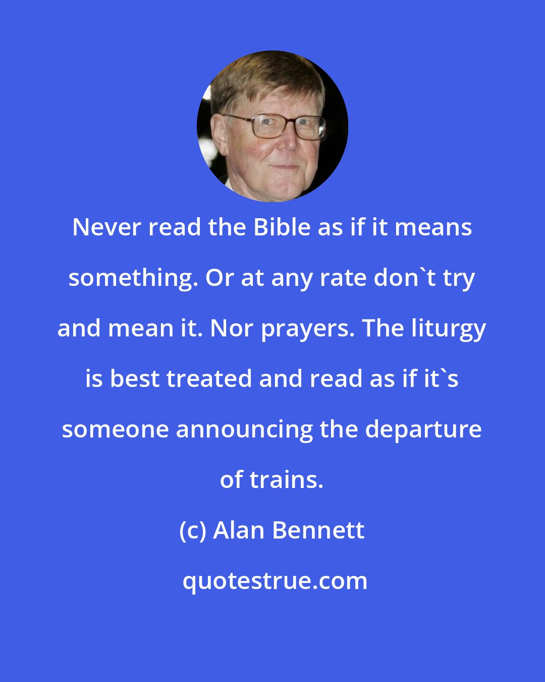Alan Bennett: Never read the Bible as if it means something. Or at any rate don't try and mean it. Nor prayers. The liturgy is best treated and read as if it's someone announcing the departure of trains.