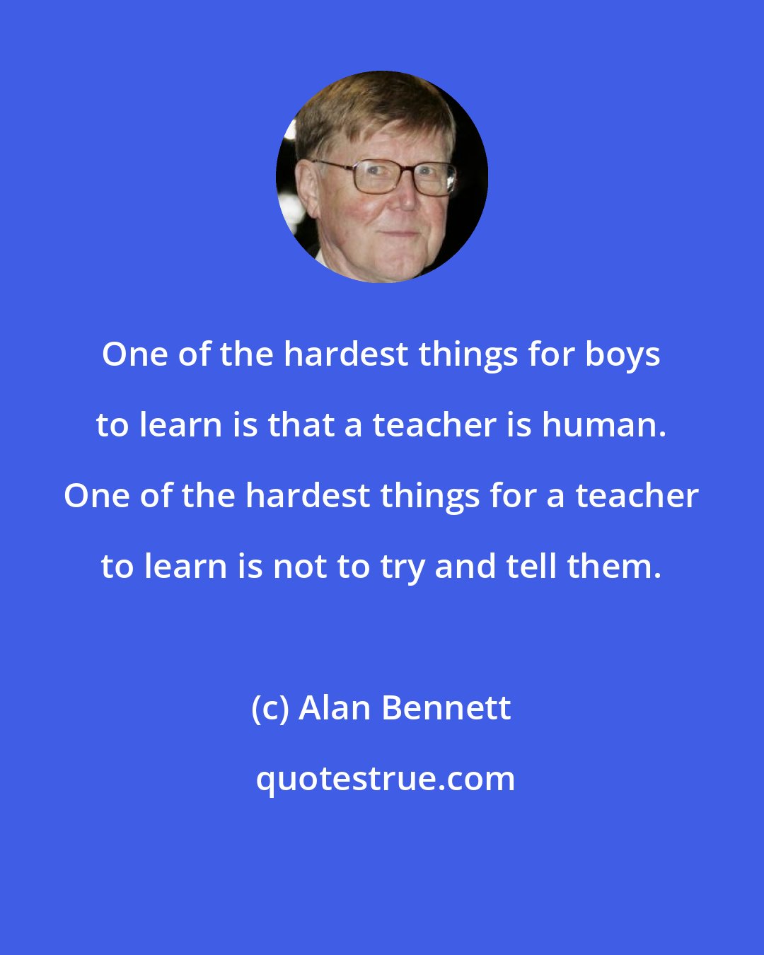 Alan Bennett: One of the hardest things for boys to learn is that a teacher is human. One of the hardest things for a teacher to learn is not to try and tell them.