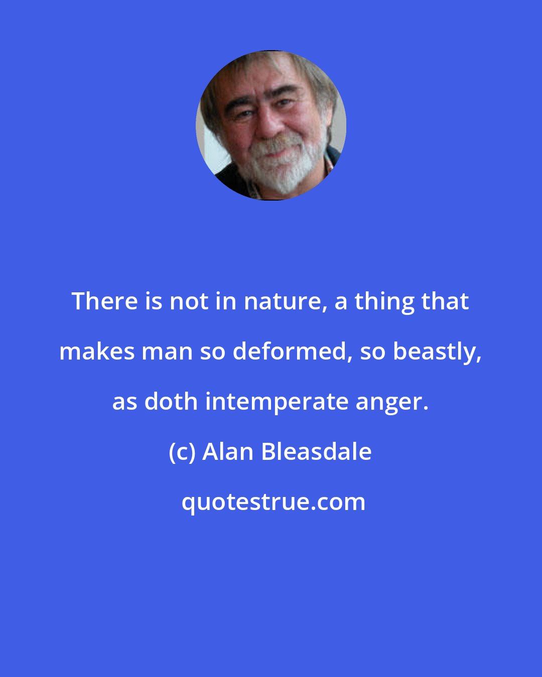 Alan Bleasdale: There is not in nature, a thing that makes man so deformed, so beastly, as doth intemperate anger.