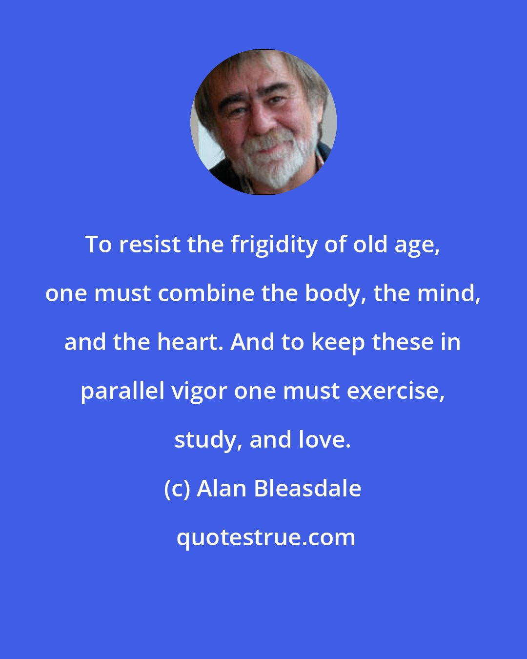 Alan Bleasdale: To resist the frigidity of old age, one must combine the body, the mind, and the heart. And to keep these in parallel vigor one must exercise, study, and love.