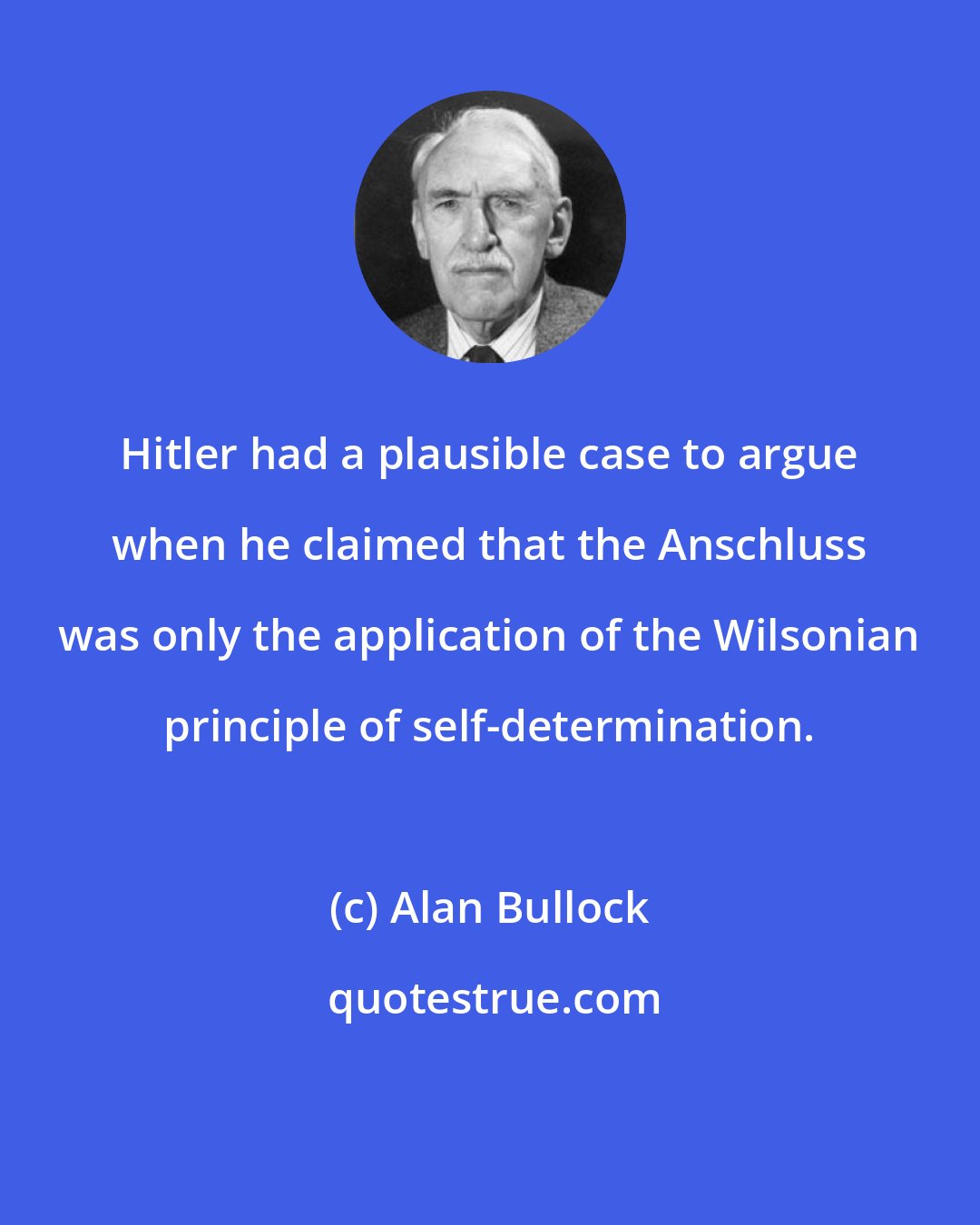 Alan Bullock: Hitler had a plausible case to argue when he claimed that the Anschluss was only the application of the Wilsonian principle of self-determination.