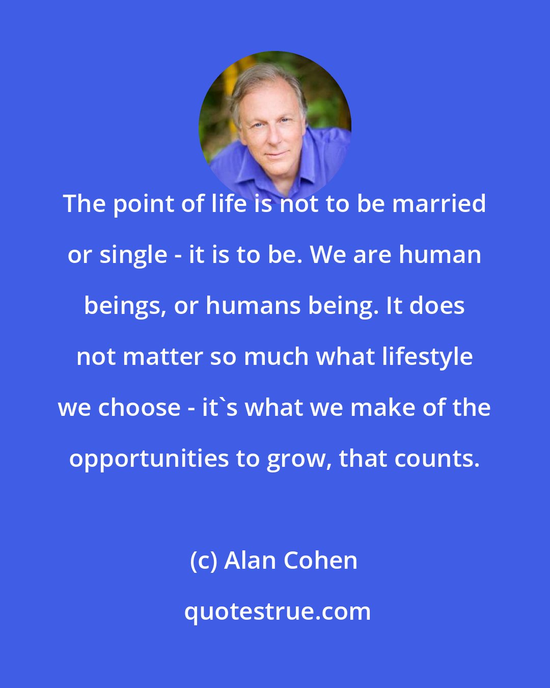 Alan Cohen: The point of life is not to be married or single - it is to be. We are human beings, or humans being. It does not matter so much what lifestyle we choose - it's what we make of the opportunities to grow, that counts.