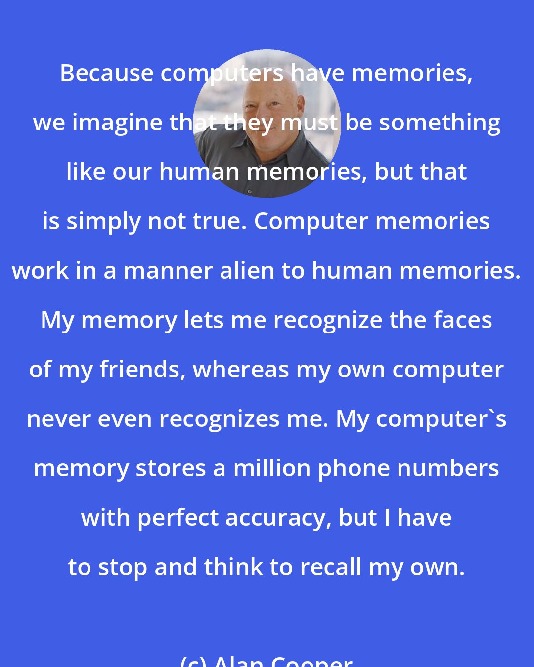 Alan Cooper: Because computers have memories, we imagine that they must be something like our human memories, but that is simply not true. Computer memories work in a manner alien to human memories. My memory lets me recognize the faces of my friends, whereas my own computer never even recognizes me. My computer's memory stores a million phone numbers with perfect accuracy, but I have to stop and think to recall my own.