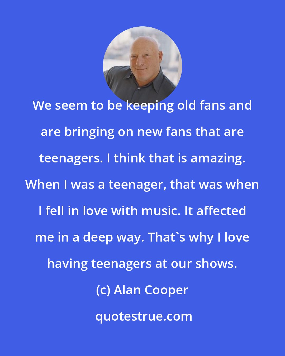 Alan Cooper: We seem to be keeping old fans and are bringing on new fans that are teenagers. I think that is amazing. When I was a teenager, that was when I fell in love with music. It affected me in a deep way. That's why I love having teenagers at our shows.