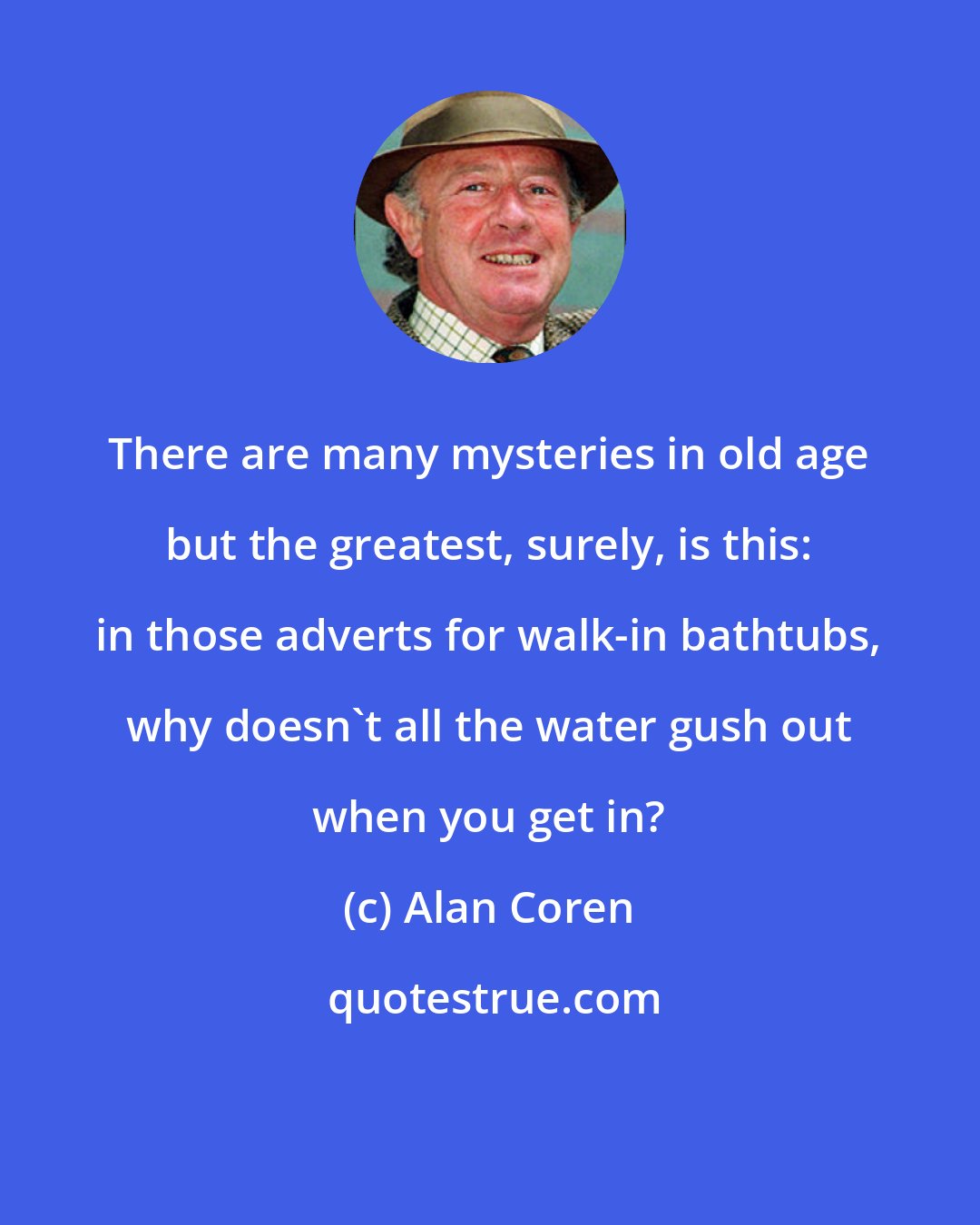 Alan Coren: There are many mysteries in old age but the greatest, surely, is this: in those adverts for walk-in bathtubs, why doesn't all the water gush out when you get in?