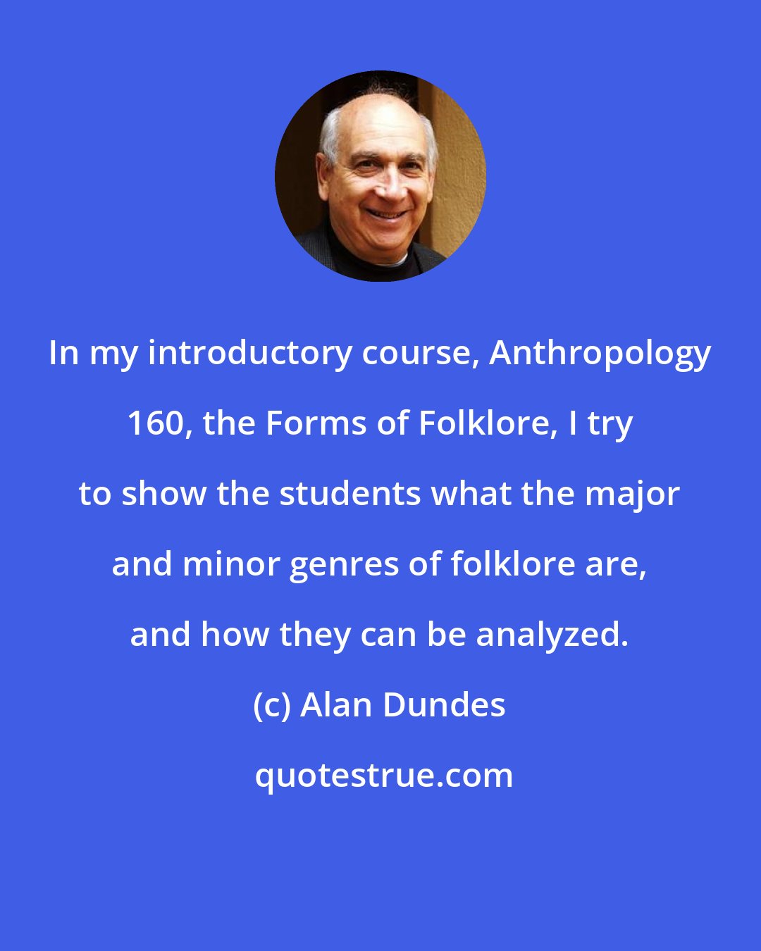 Alan Dundes: In my introductory course, Anthropology 160, the Forms of Folklore, I try to show the students what the major and minor genres of folklore are, and how they can be analyzed.