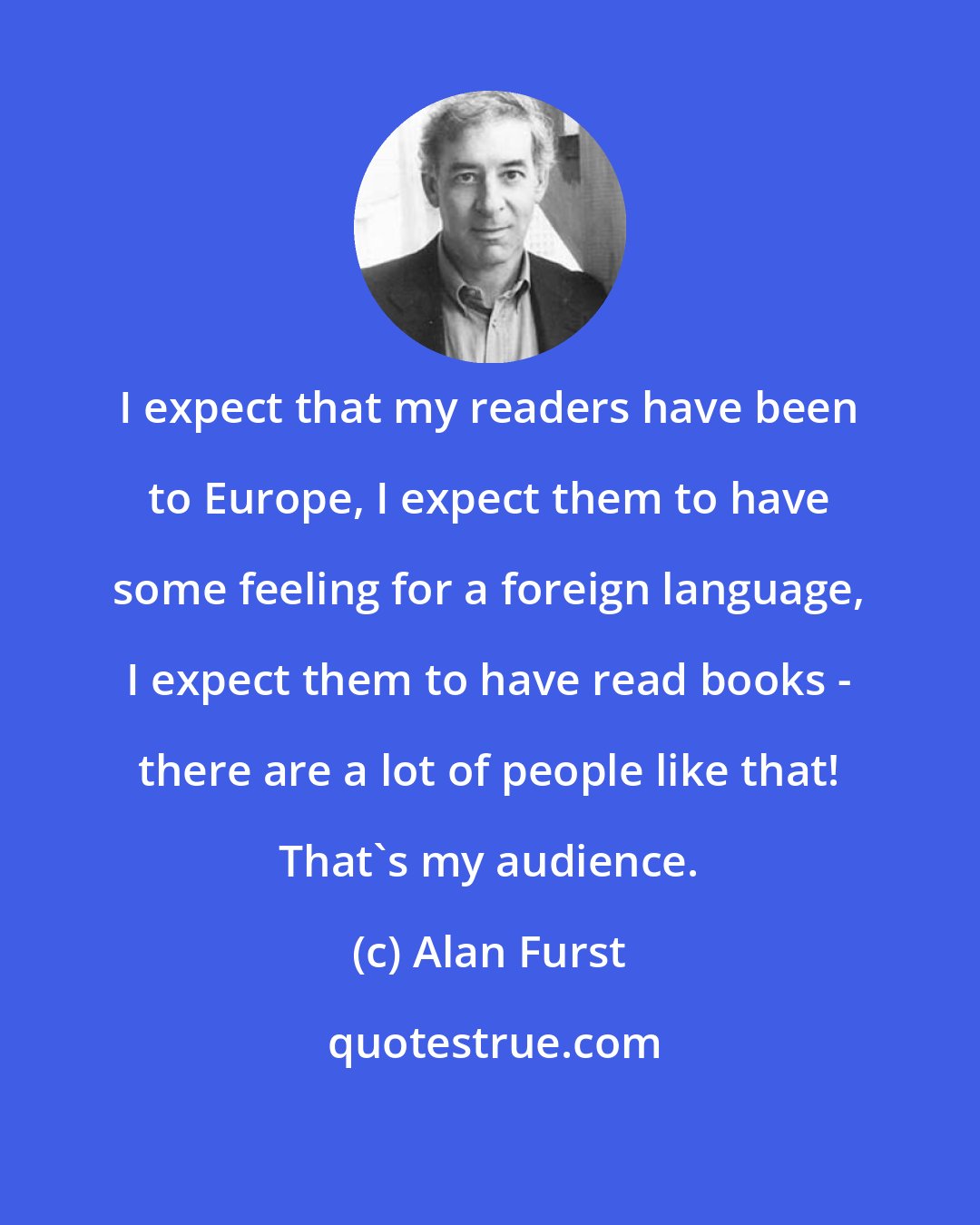 Alan Furst: I expect that my readers have been to Europe, I expect them to have some feeling for a foreign language, I expect them to have read books - there are a lot of people like that! That's my audience.