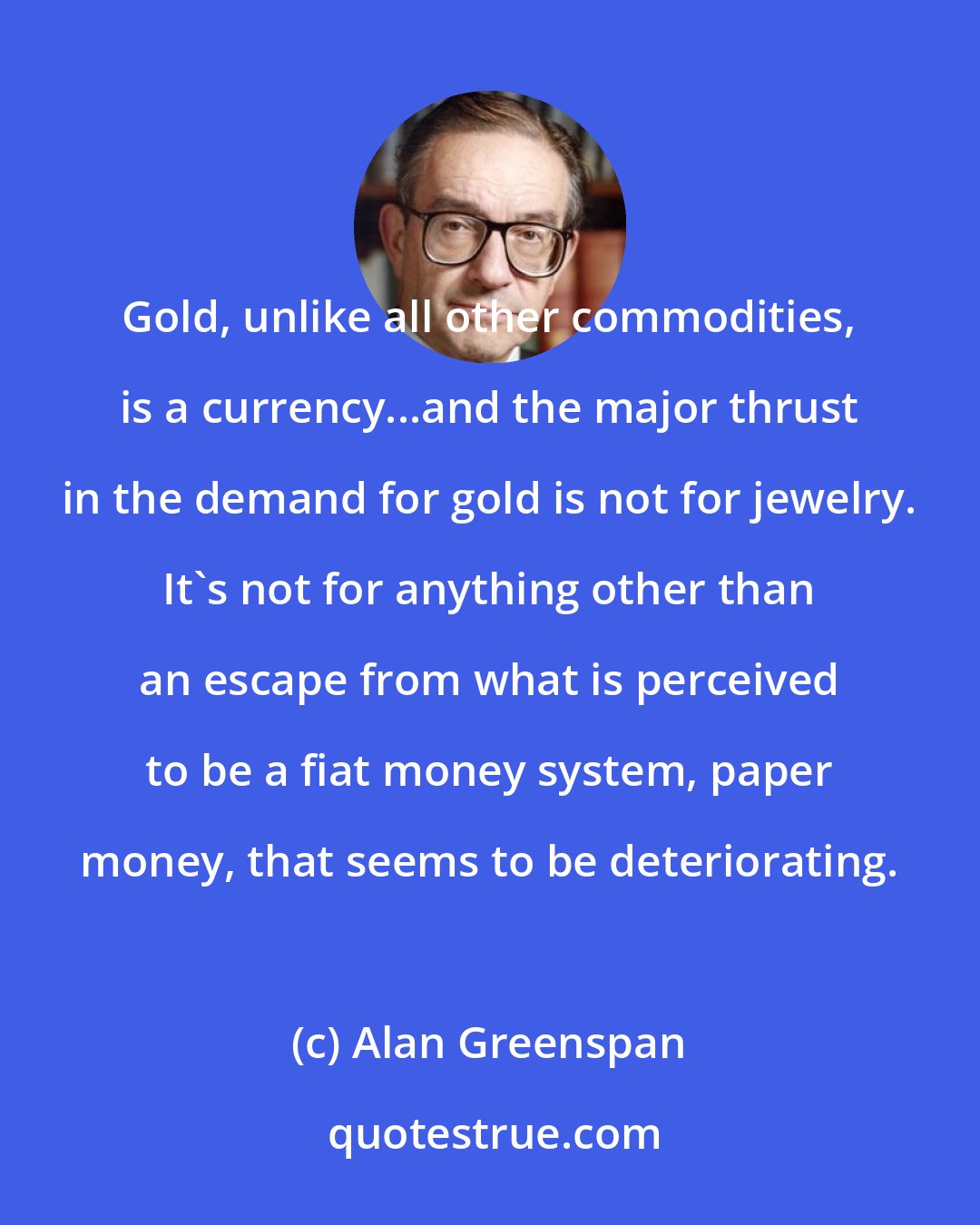 Alan Greenspan: Gold, unlike all other commodities, is a currency...and the major thrust in the demand for gold is not for jewelry. It's not for anything other than an escape from what is perceived to be a fiat money system, paper money, that seems to be deteriorating.