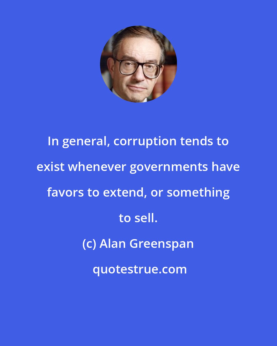 Alan Greenspan: In general, corruption tends to exist whenever governments have favors to extend, or something to sell.