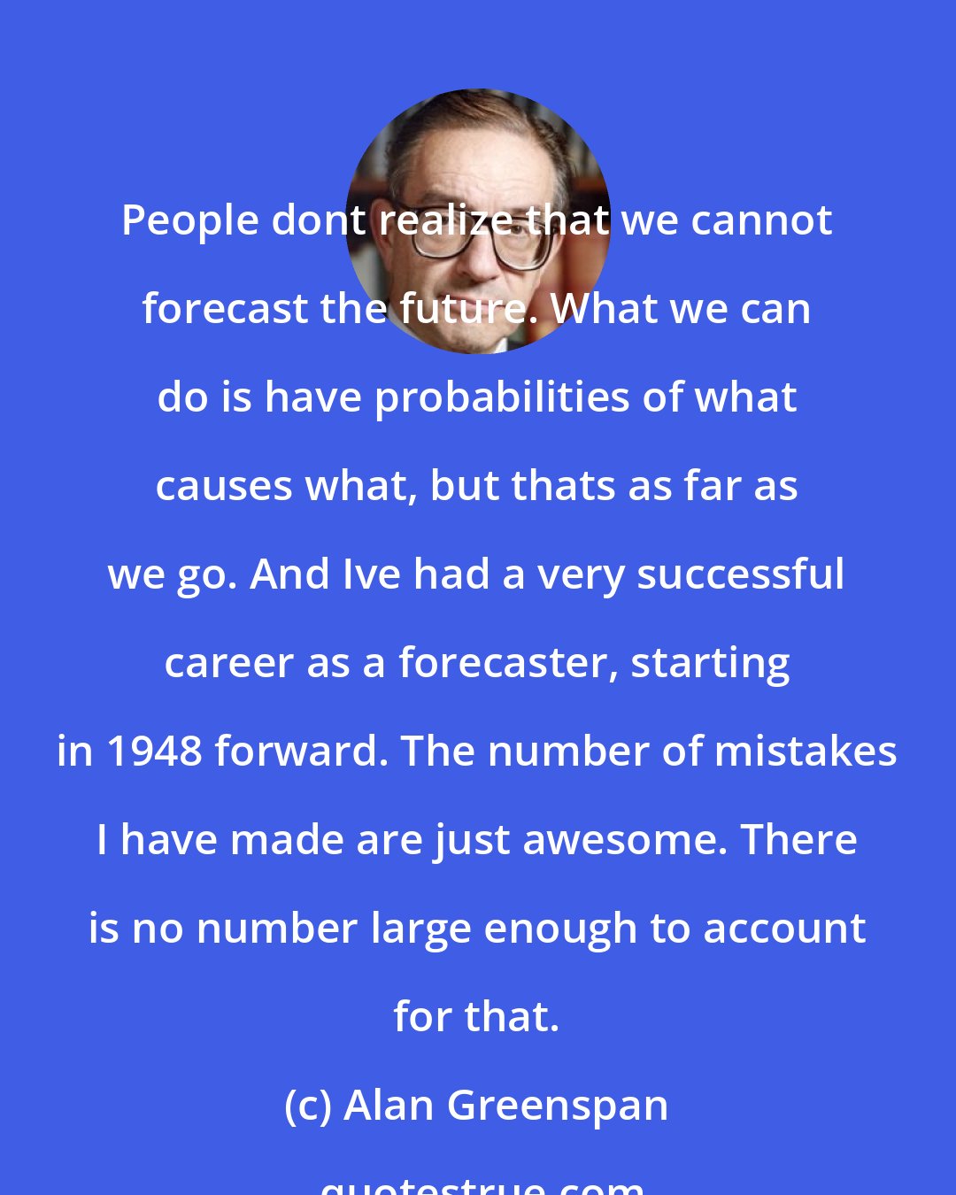 Alan Greenspan: People dont realize that we cannot forecast the future. What we can do is have probabilities of what causes what, but thats as far as we go. And Ive had a very successful career as a forecaster, starting in 1948 forward. The number of mistakes I have made are just awesome. There is no number large enough to account for that.