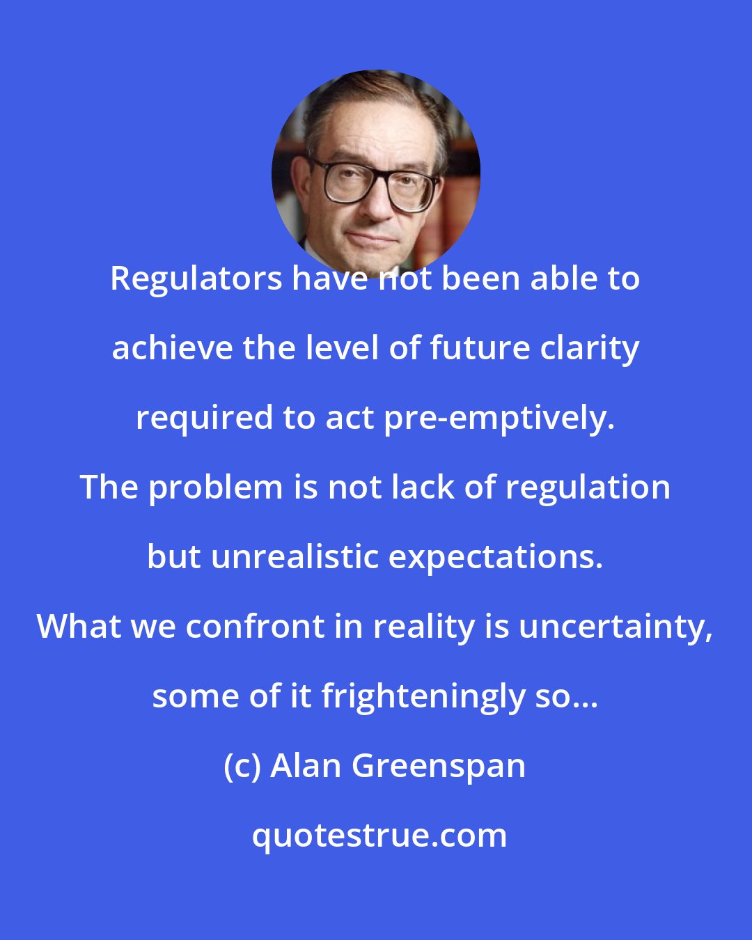 Alan Greenspan: Regulators have not been able to achieve the level of future clarity required to act pre-emptively. The problem is not lack of regulation but unrealistic expectations. What we confront in reality is uncertainty, some of it frighteningly so...