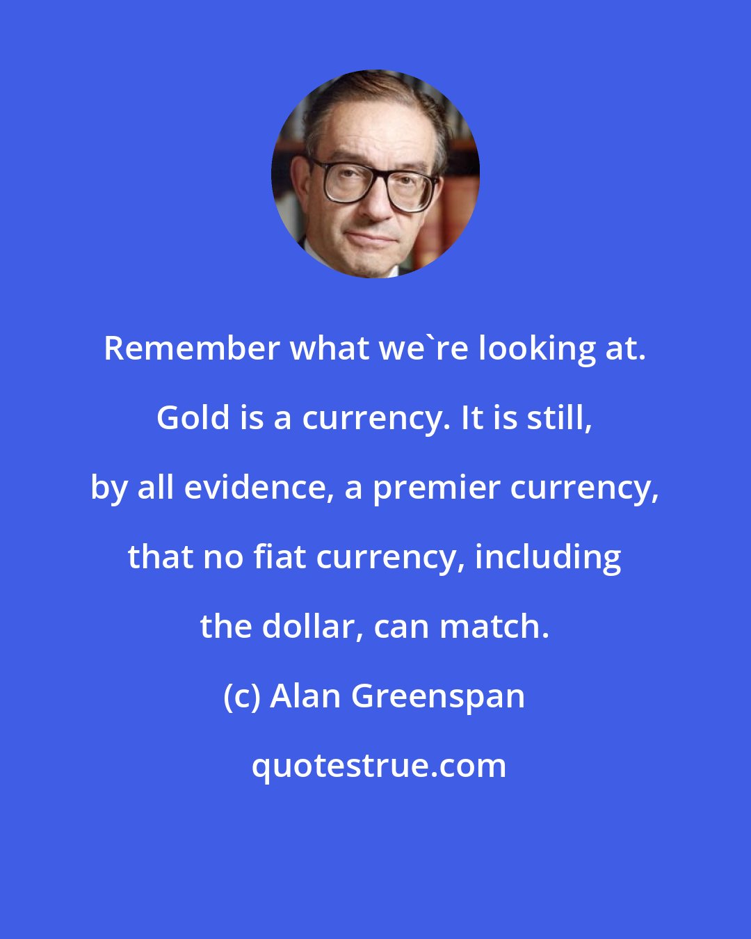 Alan Greenspan: Remember what we're looking at. Gold is a currency. It is still, by all evidence, a premier currency, that no fiat currency, including the dollar, can match.