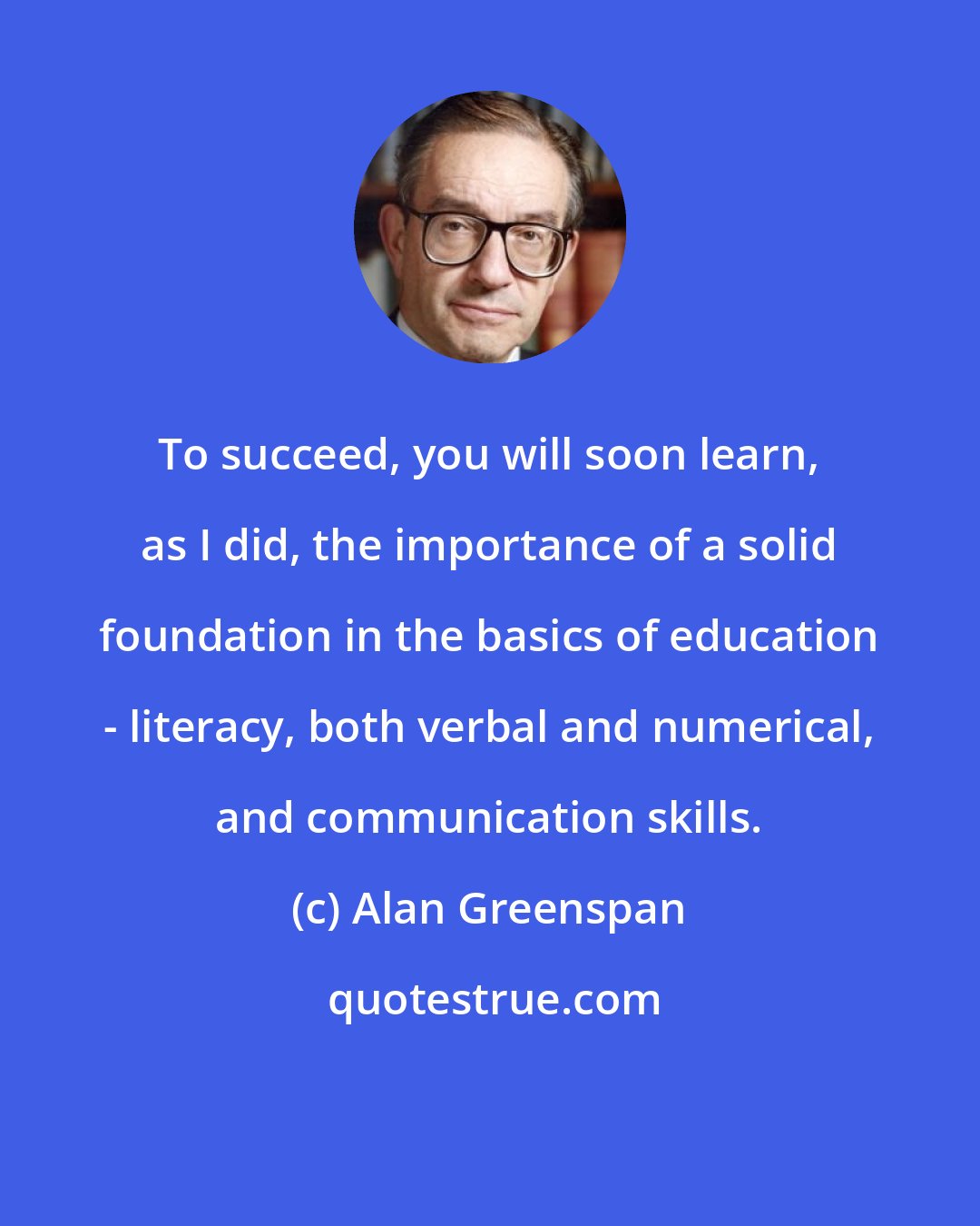Alan Greenspan: To succeed, you will soon learn, as I did, the importance of a solid foundation in the basics of education - literacy, both verbal and numerical, and communication skills.
