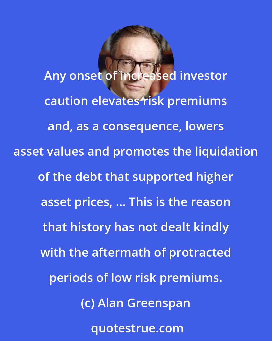 Alan Greenspan: Any onset of increased investor caution elevates risk premiums and, as a consequence, lowers asset values and promotes the liquidation of the debt that supported higher asset prices, ... This is the reason that history has not dealt kindly with the aftermath of protracted periods of low risk premiums.