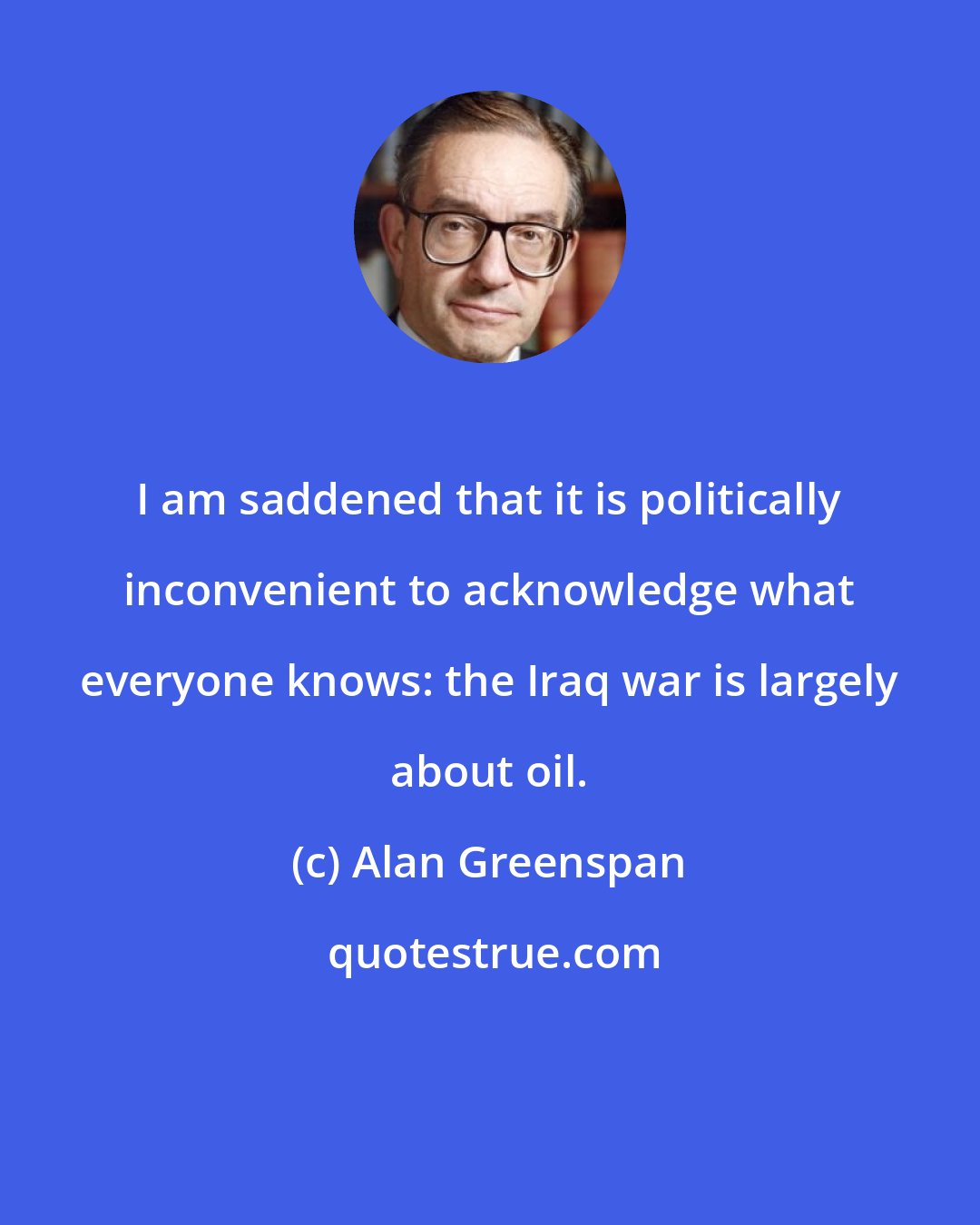 Alan Greenspan: I am saddened that it is politically inconvenient to acknowledge what everyone knows: the Iraq war is largely about oil.