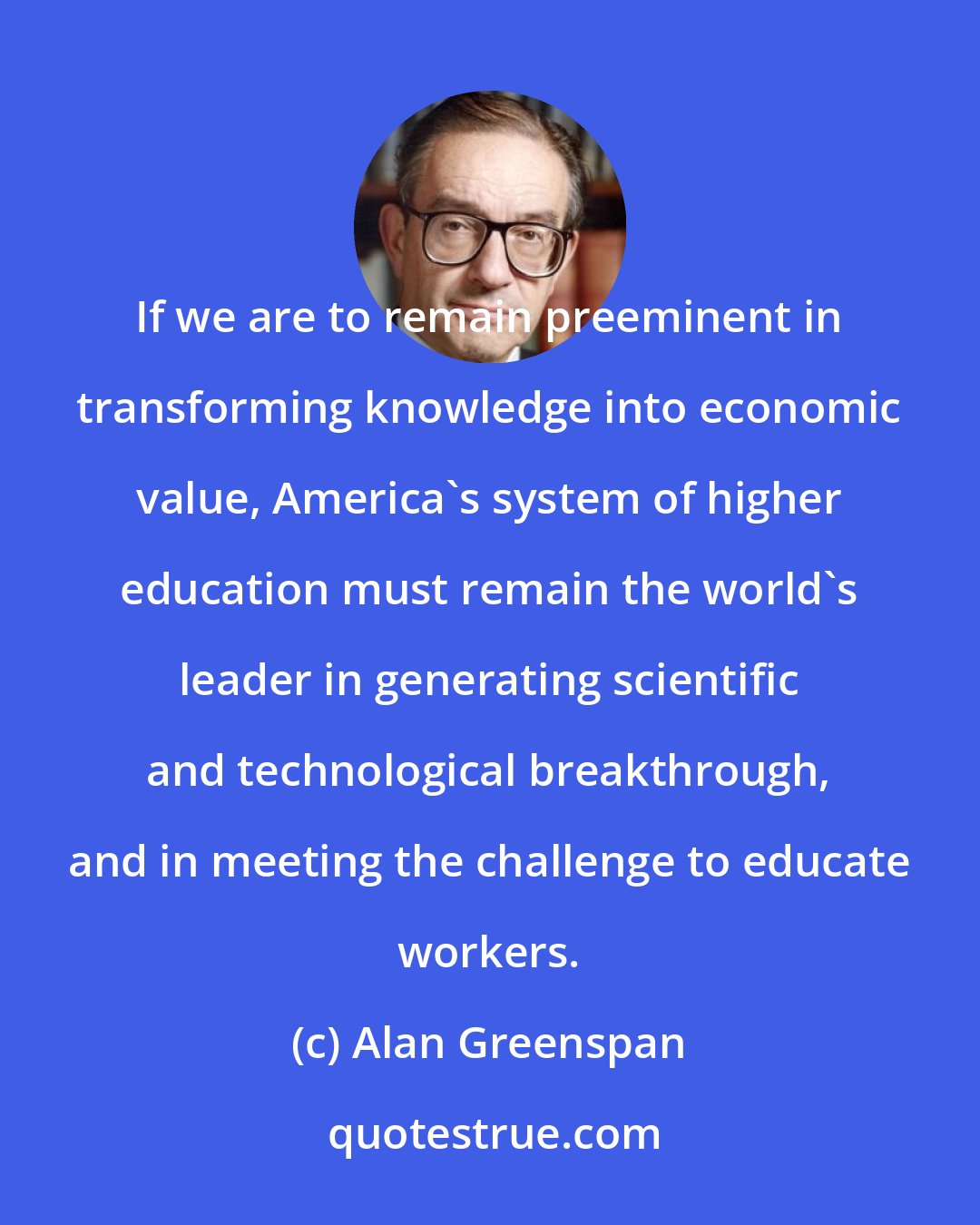 Alan Greenspan: If we are to remain preeminent in transforming knowledge into economic value, America's system of higher education must remain the world's leader in generating scientific and technological breakthrough, and in meeting the challenge to educate workers.